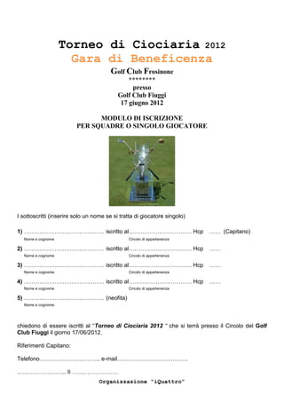 Torneo di Ciociaria 2012
                     Gara di Beneficenza
                                        Golf Club Frosinone
                                               ********
                                                presso
                                           Golf Club Fiuggi
                                            17 giugno 2012

                               MODULO DI ISCRIZIONE
                         PER SQUADRE O SINGOLO GIOCATORE




I sottoscritti (inserire solo un nome se si tratta di giocatore singolo)

1) …………………………………… iscritto al …………………………… Hcp                              …… (Capitano)
  Nome e cognome                               Circolo di appartenenza

2) …………………………………… iscritto al …………………………… Hcp                              ……
  Nome e cognome                               Circolo di appartenenza

3) …………………………………… iscritto al …………………………… Hcp                              ……
  Nome e cognome                               Circolo di appartenenza

4) …………………………………… iscritto al …………………………… Hcp                              ……
  Nome e cognome                               Circolo di appartenenza

5) …………………………………… (neofita)
  Nome e cognome




chiedono di essere iscritti al “Torneo di Ciociaria 2012 “ che si terrà presso il Circolo del Golf
Club Fiuggi il giorno 17/06/2012.

Riferimenti Capitano:

Telefono………………………….. e-mail……………………………….

…………………….. lì ……………………
                                   Organizzazione “iQuattro”
 