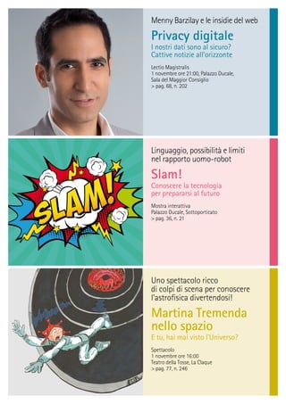 Linguaggio, possibilità e limiti
nel rapporto uomo-robot
Slam!
Conoscere la tecnologia
per prepararsi al futuro
Mostra interattiva
Palazzo Ducale, Sottoporticato
> pag. 36, n. 21
Menny Barzilay e le insidie del web
Privacy digitale
I nostri dati sono al sicuro?
Cattive notizie all’orizzonte
Lectio Magistralis
1 novembre ore 21:00, Palazzo Ducale,
Sala del Maggior Consiglio
> pag. 68, n. 202
Uno spettacolo ricco
di colpi di scena per conoscere
l’astroﬁsica divertendosi!
Martina Tremenda
nello spazio
E tu, hai mai visto l’Universo?
Spettacolo
1 novembre ore 16:00
Teatro della Tosse, La Claque
> pag. 77, n. 246
 
