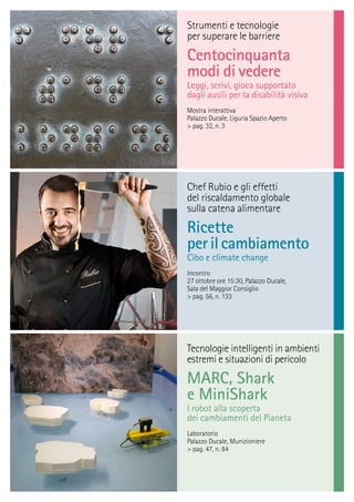 Tecnologie intelligenti in ambienti
estremi e situazioni di pericolo
MARC, Shark
e MiniShark
I robot alla scoperta
dei cambiamenti del Pianeta
Laboratorio
Palazzo Ducale, Munizioniere
> pag. 47, n. 84
Strumenti e tecnologie
per superare le barriere
Centocinquanta
modi di vedere
Leggi, scrivi, gioca supportato
dagli ausili per la disabilità visiva
Mostra interattiva
Palazzo Ducale, Liguria Spazio Aperto
> pag. 32, n. 3
Chef Rubio e gli effetti
del riscaldamento globale
sulla catena alimentare
Ricette
perilcambiamento
Cibo e climate change
Incontro
27 ottobre ore 15:30, Palazzo Ducale,
Sala del Maggior Consiglio
> pag. 56, n. 133
 