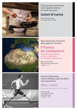 Cooking show, conferenze,
eventi speciali dedicati
al mondo del gusto
Lezionidicucina
Palazzo Ducale, Cisterne
tutti i giorni alle ore 18:00
Alla scoperta dei movimenti
della superﬁcie terrestre
Il Pianeta
dei cambiamenti
Tettonica delle placche:
storia e implicazioni
di una teoria rivoluzionaria
Mostra multimediale
Palazzo Ducale, Sottoporticato
> pag. 34, n. 11
Francesco Bocciardo,
Vittorio Podestà, Caterina Selleri:
vite straordinarie
Oltre i limiti
Campioni paralimpici si raccontano
Evento speciale
4 novembre ore 16:00
Piazza delle Feste
> pag. 82, n. 261
 