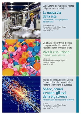 Lucia Votano e il ruolo della ricerca
nel panorama mondiale
La nuova via
della seta
Cambiamenti nella geopolitica
della scienza
Lectio Magistralis
4 novembre ore 11:00, Palazzo Ducale,
Sala del Maggior Consiglio
> pag. 74, n. 231
Marica Branchesi, Eugenio Coccia,
Fernando Ferroni e i segreti delle
ricerche scientiﬁche di successo
Spade, denari
e coppe: gli assi
della big science
Nel backstage delle scoperte da Nobel
Incontro
3 novembre ore 21:00, Palazzo Ducale,
Sala del Maggior Consiglio
> pag. 73, n. 229
Un’attività interattiva e giocosa
per approfondire il concetto di
risoluzione delle immagini digitali
Viva la risoluzione!
Chiodini, chiodini, chiodini
Laboratorio
Biblioteca Internazionale per Ragazzi
Edmondo De Amicis
> pag. 51, n. 109
 