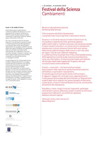 > 25 ottobre _4 novembre 2018
Festival della Scienza
Cambiamenti
Benvenuti alla sedicesima edizione
del Festival della Scienza!
Il ﬁlo conduttore del 2018 è Cambiamenti,
una parola chiave ricca di signiﬁcati e declinazioni diverse.
Viviamo in un Universo nato più di tredici miliardi di anni fa,
che da allora si espande ed evolve, generando galassie,
stelle e sistemi solari e, in almeno uno di essi, vita, coscienza e società.
Il nostro mondo è coinvolto in un ciclo di continui cambiamenti,
talvolta voluti e cercati attraverso l’azione dell’uomo ispirata
dalla scienza, dalla tecnologia e dalla cultura; in altri casi subiti,
per ragioni naturali o per colpevole negligenza.
In una Genova ferita ma sempre forte e ﬁera, il Festival della Scienza
2018 rappresenta il contributo alla rinascita e al cambiamento,
verso una città migliore. Un’attenzione particolare sarà dedicata
alle famiglie colpite dalla tragedia del 14 agosto, alle quali
va tutta la nostra sincera solidarietà.
A coloro - e sono tanti - che hanno profuso energia
ed entusiasmo nella creazione di questa straordinaria edizione
2018 dedico un particolare ringraziamento.
Un grande augurio di buon lavoro anche ai 451 animatori,
le ragazze e i ragazzi che, come ogni anno, rappresenteranno
il volto giovane ed entusiasta del nostro Festival, e ai 70 giovanissimi
studenti degli istituti superiori che, grazie al progetto di alternanza
scuola-lavoro, vivranno il Festival da dietro le quinte, contribuendo
attivamente alla realizzazione.
Al pubblico, invece, rivolgo l’invito più importante: partecipate
come sempre numerosi, affezionati, proattivi e attenti al ricchissimo
programma di 266 eventi, tra conferenze, spettacoli,
laboratori ed eventi speciali.
Il Festival è vostro, siete i benvenuti!
Marco Pallavicini
Israele: in the middle of Future
Israele, Paese ospite di questa edizione
si presenta al pubblico del Festival con un ricco
programma che ne esprime l’eccellenza nei
differenti campi del sapere grazie a scoperte
rivoluzionarie in agricoltura, medicina, robotica,
spazio, matematica e molto altro.
Con nove università, 63 istituti di istruzione
superiore e il più alto tasso di laureati al mondo
in relazione alla dimensione della popolazione,
è uno dei dieci Paesi membri del prestigioso
Space Club che ha sviluppato, prodotto e lanciato
satelliti nello spazio. Considerato una superpotenza
high-tech, attirando le principali società
multinazionali che vi stabiliscono i loro centri
di ricerca e sviluppo e investono in startup in vari
settori, Israele ha posto sulla ricerca scientiﬁca
un grande focus, facendo della scienza
un linguaggio universale.
Lo spazio espositivo che il Festival della Scienza
gli dedica a Palazzo della Borsa è un omaggio
a questa spinta all’innovazione e alla continua
ricerca verso le frontiere più avanzate della
scienza e della tecnologia mondiale.
Al centro del programma, tre mostre, quattro
laboratori, un ricco ciclo di conferenze con oltre
20 ospiti tra illustri scienziati, ricercatori e pionieri
al conﬁne tra cultura, tradizione e innovazione
scientiﬁca, e una rassegna cinematograﬁca
dedicata. Così, Genova diviene il luogo d’incontro
d’eccellenza per i due Paesi, in apparenza lontani
ma capaci di varcare i conﬁni geograﬁci e culturali,
uniti in nome della scienza.
Con il patrocinio
dell’Ambasciata di Israele in Italia
 