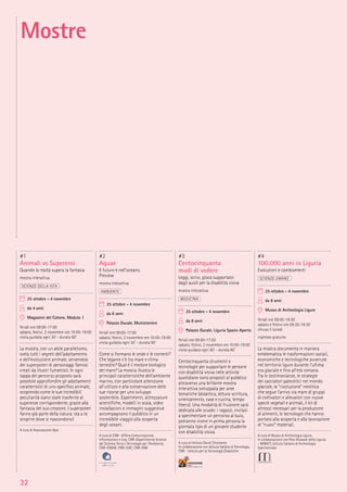 32
#1
Animali vs Supereroi
Quando la realtà supera la fantasia
mostra interattiva
SCIENZE DELLA VITA
25 ottobre - 4 novembre
da 4 anni
Magazzini del Cotone, Modulo 1
feriali ore 09:00-17:00
sabato, festivi, 2 novembre ore 10:00-19:00
visita guidata ogni 30’ - durata 60’
La mostra, con un abile parallelismo,
svela tutti i segreti dell’adattamento
e dell’evoluzione animale, servendosi
dei superpoteri di personaggi famosi
creati da illustri fumettisti. In ogni
tappa del percorso proposto sarà
possibile approfondire gli adattamenti
caratteristici di uno speciﬁco animale,
scoprendo come le sue incredibili
peculiarità siano state trasferite al
supereroe corrispondente, grazie alla
fantasia del suo creatore. I superpoteri
fanno già parte della natura: sta a te
scoprire dove si nascondono!
A cura di Associazione Idea
#2
Aquae
Il futuro è nell’oceano.
Preview
mostra interattiva
AMBIENTE
25 ottobre - 4 novembre
da 8 anni
Palazzo Ducale, Munizioniere
feriali ore 09:00-17:00
sabato, festivi, 2 novembre ore 10:00-19:00
visita guidata ogni 30’ - durata 90’
Come si formano le onde e le correnti?
Che legame c’è tra mare e clima
terrestre? Qual è il motore biologico
del mare? La mostra illustra le
principali caratteristiche dell’ambiente
marino, con particolare attenzione
all’utilizzo e alla conservazione delle
sue risorse per uno sviluppo
sostenibile. Esperimenti, attrezzature
scientiﬁche, modelli in scala, video
installazioni e immagini suggestive
accompagnano il pubblico in un
incredibile viaggio alla scoperta
degli oceani.
A cura di CNR- Ufﬁcio Comunicazione,
Informazione e Urp, CNR-Dipartimento Scienze
del Sistema Terra e Tecnologie per l’Ambiente,
CNR-ISMAR, CNR-ISAC, CNR-INM
#3
Centocinquanta
modi di vedere
Leggi, scrivi, gioca supportato
dagli ausili per la disabilità visiva
mostra interattiva
MEDICINA
25 ottobre - 4 novembre
da 8 anni
Palazzo Ducale, Liguria Spazio Aperto
feriali ore 09:00-17:00
sabato, festivi, 2 novembre ore 10:00-19:00
visita guidata ogni 60’ - durata 60’
Centocinquanta strumenti e
tecnologie per supportare le persone
con disabilità visiva nelle attività
quotidiane sono proposti al pubblico
attraverso una brillante mostra
interattiva sviluppata per aree
tematiche (didattica, lettura scrittura,
orientamento, case e cucina, tempo
libero). Una modalità di fruizione sarà
dedicata alle scuole: i ragazzi, invitati
a sperimentare un percorso al buio,
potranno vivere in prima persona la
giornata tipo di un giovane studente
con disabilità visiva.
A cura di Istituto David Chiossone.
In collaborazione con Istituto Italiano di Tecnologia,
CNR - Istituto per la Tecnologia Didattiche
#4
100.000 anni in Liguria
Evoluzioni e cambiamenti
SCIENZE UMANE
25 ottobre - 4 novembre
da 8 anni
Museo di Archeologia Ligure
feriali ore 09:00-18:30
sabato e festivi ore 09:30-18:30
chiuso il lunedì
ingresso gratuito
La mostra documenta in maniera
emblematica le trasformazioni sociali,
economiche e tecnologiche avvenute
nel territorio ligure durante l’ultima
era glaciale e ﬁno all’età romana.
Tra le testimonianze, le strategie
dei cacciatori paleolitici nel mondo
glaciale, la “rivoluzione” neolitica
che segue l’arrivo via mare di gruppi
di coltivatori e allevatori con nuove
specie vegetali e animali, il kit di
attrezzi necessari per la produzione
di alimenti, le tecnologie che hanno
portato alla scoperta e alla lavorazione
di “nuovi” materiali.
A cura di Museo di Archeologia Ligure.
In collaborazione con Polo Museale della Liguria
- MiBACT, Istituto Italiano di Archeologia
Sperimentale
Mostre
 