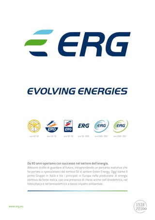 www.erg.eu
Da 80 anni operiamo con successo nel settore dell’energia.
Abbiamo scelto di guardare al futuro, intraprendendo un percorso evolutivo che
ha portato a riposizionarci dal settore Oil al settore Green Energy. Oggi siamo il
primo Gruppo in Italia e tra i principali in Europa nella produzione di energia
elettrica da fonte eolica, con una presenza di rilievo anche nell’idroelettrico, nel
fotovoltaico e nel termoelettrico a basso impatto ambientale.
anni‘40-‘50 anni‘60-‘70 anni‘80-‘90 anni‘90-2000 anni2000-2007 anni2008-2017
 