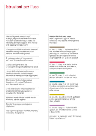 Istruzioni per l’uso
Il Festival è grande: prenditi un po’
di tempo per pianiﬁcare bene la tua visita.
Puoi usare questo catalogo, il nostro sito
internet o venire all’infopoint, dove troverai
tanti ragazzi pronti ad aiutarti.
La maggior parte delle mostre e dei laboratori
prevedono visite guidate e hanno turni
preﬁssati. Fai attenzione agli orari.
Se vuoi essere sicuro di trovare posto
agli eventi ti consigliamo di prenotare.
Ci sono eventi per tutte le età.
Sevieniconlafamigliafaiattenzioneaitarget.
I luoghi del Festival sono molti, ma non
lontani tra loro. Usa la nostra mappa
per trovarli e i mezzi pubblici per raggiungerli.
Gli animatori del Festival sono a tua
disposizione. Li riconosci facilmente
per le loro maglie bianche.
Se hai dubbi chiama il nostro call center.
Gli operatori sono a tua disposizione
per tutte le tue domande.
Approﬁtta del Festival per visitare la città
di Genova. Ne vale la pena!
Ricordati di farci sapere se il Festival
ti è piaciuto.
Facci sapere se qualcosa non ha funzionato,
cercheremo di migliorare.
Un solo Festival tanti colori
Dopo un primo assaggio di Festival
contenuto nella sezione Da non perdere,
troverete:
da pag. 12 a pag. 31 il sommario eventi
con mostre e laboratori raggruppati
per luogo, un calendario di conferenze,
spettacoli e eventi speciali e l’elenco
dei protagonisti con gli eventi associati
da pag. 32 a pag. 36 le grandi mostre
del Festival, interattive, multimediali,
fotograﬁche e multidisciplinari
da pag. 38 a pag. 51 tutti laboratori,
per una scienza da toccare con mano
da pag. 52 a pag. 75 le 128 conferenze
in ordine cronologico, grandi scienziati,
giovani ricercatori e comunicatori
della scienza
da pag. 76 a pag. 78 i divertenti spettacoli,
perché agli scienziati piace talvolta
stare sul palco
da pag. 80 a pag. 82 i frizzanti eventi
speciali, per dimostrare che la scienza
è dappertutto
A chiudere la mappa dei luoghi del Festival.
Buona consultazione!
 