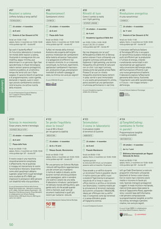 50
Laboratori
#101
Scienza in movimento
Corpo umano, mente e tecnologia
SCIENZE DELLA VITA
25 ottobre - 4 novembre
da 6 anni
Piazza delle Feste
feriali ore 09:00-17:00
sabato, festivi, 2 novembre ore 10:00-19:00
visita guidata ogni 30’ - durata 50’
Il nostro corpo è una macchina
straordinariamente complicata
e affascinante, ma se qualcosa
si inceppa nel meccanismo le nostre
funzionalità si bloccano. Scopriremo
come atleti paralimpici abbiano
superato i propri limiti e quali tecnologie
sono studiate da IIT e INAIL per
migliorare le prestazioni delle persone
con disabilità nella vita quotidiana.
A cura di Associazione Festival della Scienza,
Rehab Technologies Lab - laboratorio congiunto
di IIT e INAIL, Comitato Italiano Paralimpico - CIP,
Panathlon Club Genova Levante, Chiara Benedetti.
In collaborazione con Vittorio Podestà,
Andrea Stefan, ASD Aquile Azzurre, ASD Liguria
calcio non vedenti
#102
Se perdo l’equilibrio
dove lo trovo?
L’uso di Wii e Kinect
per recuperare la stabilità
MEDICINA
25 ottobre - 4 novembre
da 6 a 19 anni
Palazzo Ducale, Munizioniere
feriali ore 09:00-17:00
sabato, festivi, 2 novembre ore 10:00-19:00
visita guidata ogni 60’ - durata 50’
Per una persona con Sclerosi Multipla
i disturbi dell’equilibrio rappresentano
uno dei sintomi più invalidanti:
il rischio di cadere è elevato, anche
durante normali attività quotidiane
quali passeggiare, salire e scendere
uno scalino o alzarsi da una sedia.
Il laboratorio introduce i partecipanti
nel delicato mondo dell’equilibrio, spie-
gando cos’è, ciò che accade quando
viene a mancare, quali sono gli
strumenti tradizionali e quelli più
recenti per trattarne i disturbi.
A cura di Associazione Italiana Sclerosi Multipla
#103
Seismulator:
il sisma in laboratorio
Il simulatore mobile
di terremoti di Eucentre
AMBIENTE
25 ottobre - 4 novembre
da 8 anni
Piazzale Mandraccio
feriali ore 09:00-17:00
sabato, festivi, 2 novembre ore 10:00-19:00
ingresso gratuito
la visita dura 60 minuti, sul simulatore
possono salire al massimo 10 persone
Cosa accade a un ediﬁcio durante
un terremoto? Come è possibile ridurre
il rischio sismico per ediﬁci nuovi
o esistenti? Sperimenta le sensazioni
vissute da chi si trova in casa o in
ufﬁcio mentre si veriﬁca un terremoto
con Seismulator, il sistema mobile per
la simulazione di terremoti realizzato
da Eucentre utilizzando il MobileLAB,
ideato per effettuare test su ediﬁci
reali. E comprendi come dai terremoti
ci si possa difendere grazie
all’ingegneria sismica.
A cura di Fondazione Eucentre
#104
@TangibleCoding:
cambiamo le forme
in parole!
Programmazione tangibile
e coding accessibile
MATEMATICA
29 ottobre - 4 novembre
da 4 a 7 anni
Biblioteca Internazionale per Ragazzi
Edmondo De Amicis
feriali ore 09:00-17:00
sabato, festivi, 2 novembre ore 10:00-18:00
visita guidata ogni 60’ - durata 45’
Let’s go Code! Divertiamoci a costruire
programmi informatici utilizzando
blocchetti di forme e colori diversi.
Con le nostre mani creeremo storie
inedite e rivivremo le favole più
note, facendo interagire protagonisti
e oggetti. In modo intuitivo e mai banale,
ripercorrendo passo dopo passo la
storia di Cappuccetto Rosso, apprende-
remo i concetti base dell’informatica
e del pensiero computazionale.
La programmazione tangibile, ai conﬁni
tra scienza, tecnologia e pensiero
creativo, non avrà più segreti.
A cura di Unige DIBRIS. In collaborazione
con Istituo David Chiossone, Imavis S.r.l
#97
Reazioni a catena
L’effetto farfalla ai tempi dell’IoT
TECNOLOGIA
25 ottobre - 4 novembre
da 8 anni
Oratorio di San Giovanni di Pré
feriali ore 10:00-17:00
sabato, festivi, 2 novembre ore 10:00-18:00
visita guidata ogni 60’ - durata 60’
Sai cos’è il butterﬂy effect?
Un futuristico laboratorio ci conduce
nel mondo delle reazioni a catena,
illustrando le conseguenze che una
modiﬁca, seppur minima, può
determinare in un percorso. Ogni fase
sarà declinata in chiave tecnologica:
robot e sensori saranno protagonisti,
insieme al pubblico, di un’attività a
tempo che terrà tutti con il ﬁato
sospeso. Ci saranno blocchi di partenza
e di programmazione, ruote e gambe,
domande e risposte, suoni e colori:
ogni piccolo cambiamento condizio-
nerà la buona o la cattiva riuscita
della missione.
A cura di Associazione Scuola di Robotica.
Con il supporto di Konica Minolta
Laboratory Europe
#98
Reazioniamoci!
Cambiamenti chimici
CHIMICA
25 ottobre - 4 novembre
da 8 anni
Piazza delle Feste
feriali ore 09:00-17:00
sabato, festivi, 2 novembre ore 10:00-19:00
visita guidata ogni 60’ - durata 45’
Tuffati nel mondo della chimica!
Andremo alla scoperta dell’origine
atomico-molecolare dei cambiamenti
della materia attraverso l’esecuzione
e la spiegazione di differenti tipi
di reazioni chimiche. In un crescendo
concettuale, tra formule, esperimenti,
spettacolari cambiamenti macrosco-
pici, produzione di gas, precipitazioni
reversibili di colloidi e passaggi di
stato, la chimica non avrà più segreti!
A cura di Michele Di Lauro
#99
Ritratti di luce
Come ti cambio la realtà
con il light painting
SCIENZE UMANE
25 ottobre - 4 novembre
da 4 anni
Accademia Ligustica di Belle Arti
ore 10:00-13:00 e 14:00-18:00
chiuso il 29, 30 e 31 ottobre
visita guidata ogni 60’ - durata 45’
Hai mai disegnato con la luce?
All’Accademia di Belle Arti di Genova
potrai colorare il buio utilizzando una
sorgente luminosa come pennello.
Esplorerai il light painting, una tecnica
fotograﬁca che permette di catturare
con un click i tuoi segni luminosi,
testata anche dal grande artista Pablo
Picasso! E se vuoi un ritratto
fotograﬁco divertente basta metterti
in posa: sorridi e sarai immortalato
in uno scatto personalizzato! In ultimo,
potrai assistere ad una spettacolare
e luminosa performance in real time.
A cura di Accademia Ligustica
di Belle Arti di Genova
#100
Rivoluzione energetica
A tutta nanochimica!
CHIMICA
25 ottobre - 4 novembre
da 11 anni
Oratorio di San Giovanni di Pré
feriali ore 10:00-17:00
sabato, festivi, 2 novembre ore 10:00-18:00
visita guidata ogni 60’ - durata 50’
I ricercatori dell’Istituto Italiano
di Tecnologia (IIT) che si occupano
di nanochimica studiano metodi più
puliti ed efﬁcienti per la produzione
e l’utilizzo di energia, creando
e analizzando nanocristalli e altri
nanomateriali per applicazioni
nella conversione dell’energia solare,
dell’illuminazione efﬁciente e per
una nuova generazione di batterie.
Il laboratorio esplora l’affascinante
panorama della ricerca, illustrando
l’importante ruolo delle nanotecnologie
e il futuro – non troppo lontano -
dell’energia.
A cura di Istituto Italiano di Tecnologia
 