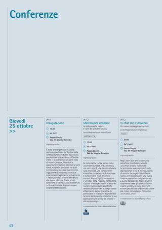 52
Giovedì
25 ottobre
>>
#111
Inaugurazione
15:30
per tutti
Palazzo Ducale,
Sala del Maggior Consiglio
ingresso gratuito
È tutto pronto per dare il via alla
sedicesima edizione del Festival della
Scienza! Tantissimi eventi ispirati alla
parola chiave di quest’anno – Cambia-
menti – vi attendono! Un panel ricco
di incontri, mostre, laboratori e
appuntamenti speciali destinati a tutte
le età, ma anche spettacoli nei quali
si intrecciano scienza e divertimento.
Oggi, come di consueto, autorità e
organizzatori taglieranno virtualmente
il nastro, dando il proprio benvenuto
alla nuova edizione. Grazie a tutti
coloro che ci hanno aiutato e sostenuto
nella realizzazione di questa nuova
sorprendente edizione.
#112
Matematica ottimale
La bellezza della natura
e l’arte del problem solving
Lectio Magistralis con Alessio Figalli
MATEMATICA
17:00
da 14 anni
Palazzo Ducale,
Sala del Maggior Consiglio
ingresso gratuito
La matematica è vista spesso come
una materia arida e ﬁne a se stessa,
ma non è così. È una disciplina basata
sulla creatività, una componente
essenziale che permette di descrivere
e comprendere molti fenomeni
naturali. Alessio Figalli, matematico
e vincitore della medaglia Fields 2018,
ci guida alla scoperta della scienza dei
numeri, illustrando gli aspetti che
rendono importante e al tempo stesso
affascinante questa disciplina. In
particolare, lo scienziato approfondirà
la teoria del trasporto ottimale e le sue
applicazioni allo studio dei cristalli e
alla meteorologia.
In collaborazione con Unione Matematica italiana
#113
In chat con l’Universo
Un nuovo messaggio dai neutrini
Lectio Magistralis con Elisa Resconi
FISICA
21:00
da 14 anni
Palazzo Ducale,
Sala del Maggior Consiglio
ingresso gratuito
Negli ultimi due anni la comunità
astroﬁsica mondiale ha vissuto
una vera e propria rivoluzione.
La primissima osservazione di onde
gravitazionali e, più di recente, quella
di neutrini da sorgenti identiﬁcate
hanno permesso di aprire una nuova
ﬁnestra osservativa complementare
a quella standard dei fotoni. Insieme
scopriremo come gli scienziati siano
riusciti a costruire nuovi strumenti
estremi per abilitare una comunicazione
più ricca e completa con l’Universo:
una nuova... chat!
In collaborazione con Società Italiana di Fisica
Conferenze
 