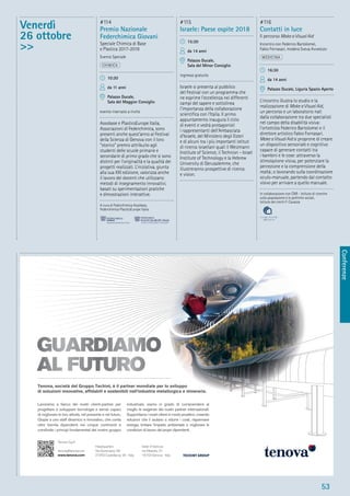 Conferenze
53
Venerdì
26 ottobre
>>
#114
Premio Nazionale
Federchimica Giovani
Speciale Chimica di Base
e Plastica 2017-2018
Evento Speciale
CHIMICA
10:30
da 11 anni
Palazzo Ducale,
Sala del Maggior Consiglio
evento riservato a invito
Assobase e PlasticsEurope Italia,
Associazioni di Federchimica, sono
presenti anche quest’anno al Festival
della Scienza di Genova con il loro
“storico” premio attribuito agli
studenti delle scuole primarie e
secondarie di primo grado che si sono
distinti per l’originalità e la qualità dei
progetti realizzati. L’iniziativa, giunta
alla sua XXI edizione, valorizza anche
il lavoro dei docenti che utilizzano
metodi di insegnamento innovativi,
basati su sperimentazioni pratiche
e dimostrazioni interattive.
A cura di Federchimica Assobase,
Federchimica PlasticsEurope Italia
#115
Israele: Paese ospite 2018
15:30
da 14 anni
Palazzo Ducale,
Sala del Minor Consiglio
ingresso gratuito
Israele si presenta al pubblico
del Festival con un programma che
ne esprime l’eccellenza nei differenti
campi del sapere e sottolinea
l’importanza della collaborazione
scientiﬁca con l’Italia. Il primo
appuntamento inaugura il ciclo
di eventi e vedrà protagonisti
i rappresentanti dell’Ambasciata
d’Israele, del Ministero degli Esteri
e di alcuni tra i più importanti istituti
di ricerca israeliani quali il Weizmann
Institute of Science, il Technion - Israel
Institute of Technology e la Hebrew
University di Gerusalemme, che
illustreranno prospettive di ricerca
e vision.
#116
Contatti in luce
Il percorso Make a Visual Aid
Incontro con Federico Bartolomei,
Fabio Fornasari, modera Sveva Avveduto
MEDICINA
16:30
da 14 anni
Palazzo Ducale, Liguria Spazio Aperto
L’incontro illustra lo studio e la
realizzazione di Make a Visual Aid,
un percorso e un laboratorio nati
dalla collaborazione tra due specialisti
nel campo della disabilità visiva:
l’ortottista Federico Bartolomei e il
direttore artistico Fabio Fornasari.
Make a Visual Aid si proprone di creare
un dispositivo sensoriale e cognitivo
capace di generare contatti tra
i bambini e le cose: attraverso la
stimolazione visiva, per potenziare la
percezione e la comprensione della
realtà; o lavorando sulla coordinazione
oculo-manuale, partendo dal contatto
visivo per arrivare a quello manuale.
In collaborazione con CNR - Istituto di ricerche
sulla popolazione e le politiche sociali,
Istituto dei ciechi F. Cavazza
Lavoriamo a fianco dei nostri clienti-partner per
progettare e sviluppare tecnologie e servizi capaci
di migliorare le loro attività, nel presente e nel futuro.
Grazie a uno staff dinamico e innovativo, che conta
oltre tremila dipendenti nei cinque continenti e
condivide i principi fondamentali del nostro gruppo
industriale, siamo in grado di comprendere al
meglio le esigenze dei nostri partner internazionali.
Supportiamo i nostri clienti in modo proattivo, creando
soluzioni che li aiutano a ridurre i costi, risparmiare
energia, limitare l'impatto ambientale e migliorare le
condizioni di lavoro dei propri dipendenti.
Tenova, società del Gruppo Techint, è il partner mondiale per lo sviluppo
di soluzioni innovative, affidabili e sostenibili nell’industria metallurgica e mineraria.
Tenova S.p.A.
tenova@tenova.com
www.tenova.com
Headquarters
Via Gerenzano, 58
21053 Castellanza, VA - Italy
Sede di Genova
via Albareto, 31
16153 Genova - Italy
 