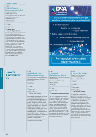 66
Conferenze
> Mercoledì 31 ottobre
Giovedì
1 novembre
>>
#186
Amalia Ercoli Finzi:
la signora delle comete
Vita domestica di una scienziata ribelle
Conversazione con Amalia Ercoli Finzi,
Tommaso Tirelli
UNIVERSO
11:00
da 14 anni
Palazzo Ducale,
Sala del Minor Consiglio
Com’è la vita quotidiana di una donna
di scienza? Quali sono le sﬁde
tecnologiche e umane che affronta sul
lavoro? E a casa? Amalia Ercoli Finzi
dialoga “in famiglia” con suo genero,
Tommaso Tirelli, autore del romanzo La
signora delle comete, la cui protagoni-
sta è proprio ispirata alla temibile
quanto amabile suocera. Da un punto
di vista privilegiato ma sufﬁciente-
mente distaccato, l’autore intervista la
mamma della missione spaziale
Rosetta sulle opportunità e le difﬁcoltà
incontrate lungo il suo percorso
personale e professionale.
In collaborazione con Edizioni Dedalo
#187
Il mondo di
Maria Gaetana Agnesi
Fra matematica e Illuminismo cattolico
nell’Italia del ‘700
Conversazione con Renato Betti,
Massimo Mazzotti
MATEMATICA
15:00
da 14 anni
Galata Museo del Mare, Auditorium
Nel 2018 ricorre il terzo centenario
della nascita di Maria Gaetana Agnesi,
nota per un celebre testo di matema-
tica – redatto all’età di trent’anni e
presto tradotto sia in francese che in
inglese – e per la propria attività
caritatevole, ispirata ai principi più
nobili del riformismo illuministico
italiano, propagandato soprattutto
nell’Italia del nord da pensatori quali
Pietro Verri e Cesare Beccaria. L’evento
si propone di ricordare il genio, la vita
e il contesto culturale in cui operò la
grande donna-scienziata.
#188
Il trucco c’è e si vede
Tutta la verità sui cosmetici
che usiamo ogni giorno
Incontro con Beatrice Mautino
CHIMICA
15:00
da 14 anni
Palazzo Ducale,
Sala del Minor Consiglio
La televisione ci bombarda di
pubblicità su miracolosi prodotti
antirughe e contro la cellulite, le riviste
reclamizzano le ultime novità in fatto
di make-up e ci imbattiamo di
continuo in articoli allarmanti su
ingredienti che potrebbero causare
disturbi e malattie. Come districarsi in
questa giungla? Munita di un carrello
ricco di prodotti di bellezza, la
biotecnologa e divulgatrice Beatrice
Mautino racconterà cosa si nasconde
dietro agli slogan stampati sulle
confezioni dei cosmetici, cercando di
fare chiarezza per difendersi da truffe
e false promesse.
#185
Progetto Sesame:
la scienza senza conﬁni
Oriente e Occidente
insieme verso il futuro
Dialogo internazionale con Roy Beck-Barkai,
Giorgio Paolucci, Gihan Kamel,
modera Andrea Plazzi
COMUNICAZIONE
21:00
da 14 anni
Palazzo Ducale,
Sala del Maggior Consiglio
Giorgio Paolucci introduce alla
singolarità del progetto SESAME, di cui
è direttore scientiﬁco. Il laboratorio
internazionale multidisciplinare situato
in Giordania rappresenta, infatti, un
luogo di incontro per i Paesi del Medio
Oriente in conﬂitto, come l’Autorità
Nazionale Palestinese e Israele.
Così, SESAME vince le barriere
politiche con il lume della ragione:
la scienza. Alla conferenza prenderanno
parte anche Gihan Kamel, ricercatrice
dello staff scientiﬁco di SESAME,
e Roy Beck-Barkai, ﬁsico e docente
dell’Università di Tel Aviv.
 