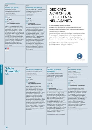 70
Conferenze
> Venerdì 2 novembre
Sabato
3 novembre
>>
#212
Le illusioni della razza
Lectio Magistralis con Telmo Pievani
SCIENZE DELLA VITA
10:30
da 14 anni
Palazzo Ducale,
Sala del Maggior Consiglio
Anche se in alcuni campi delle
scienze il termine è usato ancora
oggi, le razze umane non esistono:
Homo sapiens è un’unica specie
suddivisa in popolazioni, non in “razze”.
Ovviamente questa evidenza non
impedisce a molti di continuare
a essere razzisti, per altre ragioni.
Anche perché il razzismo, purtroppo,
è una tentazione radicata nella nostra
mente. Per questo, chi strumentalizza
le paure e cerca nel diverso un nemico
rischia di avere ancora successo.
Telmo Pievani, ﬁlosofo e storico della
biologia, nonché esperto di teoria
dell’evoluzione, racconta le illusioni
della razza.
#213
Studiare la materia
che cambia
La Chimica per capire il mondo
Tavola rotonda con Giovanni Villani,
Gaetano Guerra, Margherita Venturi,
modera Valentina Domenici
CHIMICA
11:00
da 16 anni
Palazzo Ducale,
Archivio Storico del Comune
La chimica permea tutti gli aspetti
della nostra vita, dal cibo agli abiti,
dalle case alle automobili, dai farmaci
alla nostra salute, ﬁno all’agricoltura
e all’industria. Questa incredibile
scienza può, tuttavia, rappresentare
un problema se adoperata senza
quell’etica giusta che dovrebbe sempre
guidare le scelte dell’uomo. L’incontro
approfondirà gli aspetti generali
e culturali della chimica, con un focus
sull’applicazione farmaceutica e su
quella industriale legata a sostanze
innovative come il grafene.
In collaborazione con Società Chimica Italiana
#214
Chi viene e chi va
Storie di viaggi,
incontri e giri del mondo
Incontro con Andrea Valente
SCIENZE UMANE
15:00
da 8 anni
Palazzo Ducale, Informagiovani
Lo scrittore e illustratore Andrea
Valente narra le incredibili storie
di viaggiatori ed esploratori notissimi,
e di altri quasi sconosciuti, passando
in rassegna gli aneddoti che hanno
reso il nostro mondo così come lo
conosciamo. Da Magellano a Colombo,
da Ulisse a Goethe, da Darwin ad
Armstrong, protagonisti e mirabili
racconti diverranno il pretesto
per invitare il pubblico a riﬂettere
sugli storici cambiamenti apportati
alla storia dell’uomo da ogni
singolo viaggio.
In collaborazione con Lapis Edizioni
#210
L’uomo e la natura
Un rapporto inquieto
Lectio Magistralis con Gilles Boeuf
SCIENZE DELLA VITA
18:00
da 14 anni
Palazzo Ducale,
Sala del Maggior Consiglio
Siamo di fronte a una nuova epoca
buia, caratterizzata da un’economia
che consiste nel far soldi a scapito
della natura e che esalta la crescita
inﬁnita in un mondo ﬁnito. Se la presa
di coscienza c’è ed è diffusa - la rapida
ratiﬁca degli Accordi di Parigi ne è
la prova – perché non ci adoperiamo
ancora al massimo delle possibilità per
fermare il degrado globale del nostro
pianeta? Il biologo francese Gilles
Boeuf approfondisce l’inquieto
e controverso rapporto dell’uomo
con la natura.
#211
L’Internet dell’energia
Una rete globale per le fonti rinnovabili
Lectio Magistralis con Corrado Clini,
modera Marco Cattaneo
TECNOLOGIA
21:00
da 16 anni
Palazzo Ducale,
Sala del Maggior Consiglio
Decarbonizzare l’economia del Pianeta
realizzando entro il 2050 una rete
di trasmissione veloce dell’energia
elettrica prodotta da fonti rinnovabili
in ogni regione del mondo. È questo
l’obiettivo del progetto promosso
dal governo cinese e dalla State Grid
Corporation of China (SGCC),
la più grande compagnia elettrica del
mondo. Corrado Clini, già ministro
dell’Ambiente, approfondisce
le dinamiche del progetto di portata
mondiale, narrando le possibili
e radicali conseguenze di carattere
geopolitico, economico, industriale
ed energetico.
DEDICATO
A CHI CHIEDE
L’ECCELLENZA
NELLA SANITÀ
Ci esercitiamo ogni giorno all’eccellenza.
Crediamo che il suo valore non stia solo nella modernità della
nostra struttura, nell’accuratezza delle diagnosi o nella complessità
degli interventi che eseguiamo.
Coltiviamo l’eccellenza a partire dai piccoli gesti: essere capaci di ascoltare
le persone con la giusta attenzione e parlare loro con rispetto,
saper sorridere ai nostri ospiti, come si fa in una buona casa.
Pensiamo sia, in fondo, l’insieme di questi piccoli gesti a farci grandi.
Per molti, l’eccellenza nella sanità è una mera aspirazione.
Per noi, in Montallegro, è l’impegno quotidiano.
 