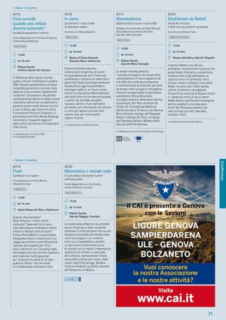 Conferenze
71
> Sabato 3 novembre
> Sabato 3 novembre
#219
Trash
Cambiare è un valore
Conversazione con Piero Martin,
Alessandra Viola
AMBIENTE
15:00
da 14 anni
Galata Museo del Mare, Auditorium
Quanto cibo buttiamo?
Dove ﬁniscono i nostri vecchi
computer? Sapevate che ci sono
isole della laguna di Venezia e monti
a Roma e Monaco fatti di scarti?
Il ﬁsico Piero Martin e la giornalista
Alessandra Viola ci conducono in un
viaggio divertente e scientiﬁcamente
rigoroso alla scoperta dei riﬁuti
fuori e dentro di noi. Curiosità e dati,
tecnologie di punta e antiche tradizioni,
arte e persino ricette gourmet
per ricostruire la storia di un’idea -
quella di riﬁuto - che nei secoli
si è trasformata moltissime volte.
#220
Matematica e mondo reale
Il ruolo della scienza dei numeri
nell’evoluzione
Lectio Magistralis con Zvi Artstein,
modera Roberto Lucchetti
MATEMATICA
15:30
da 14 anni
Palazzo Ducale,
Sala del Maggior Consiglio
La matematica affascina ma accende
paure. È «ostica», si dice, ma anche
«sublime». E molti pensano che sia una
disciplina svincolata dal mondo reale:
vive e si sviluppa in un universo
tutto suo, inaccessibile ai profani,
un iperuranio lontanissimo privo
di contatti con la realtà. Il matematico
israeliano Zvi Artstein ci persuade
del contrario, ripercorrendo l’intera
storia della scienza dei numeri, dalle
origini neolitiche ad oggi. Modera
l’incontro Roberto Lucchetti, docente
del Politecnico di Milano.
#215
Cosa succede
quando una cellula
diventa tumorale?
Instabilità genomica e cancro
Lectio Magistralis con Vincenzo Costanzo,
modera Nicola Nosengo
MEDICINA
15:00
da 16 anni
Palazzo Ducale,
Archivio Storico del Comune
A differenza delle cellule normali,
quelle tumorali modiﬁcano il proprio
DNA. Questa caratteristica si chiama
instabilità genomica e consiste nella
capacità di accumulare rapidamente
mutazioni. Ciò produce una grande
varietà genetica: dentro lo stesso tumore
coesistono cellule con un patrimonio
genetico anche molto diverso tra loro
e così, di fatto, ogni tumore è unico.
Il ricercatore Vincenzo Costanzo e il
giornalista scientiﬁco Nicola Nosengo
raccontano i traguardi raggiunti
dalla ricerca sul cancro e le importanti
sﬁde future.
In collaborazione con Istituto FIRC
di Oncologia Molecolare
#216
In utero
La scienza e i nuovi modi
di diventare madre
Incontro con Marta Baiocchi
MEDICINA
15:00
da 16 anni
Museo di Storia Naturale
Giacomo Doria, Auditorium
Come funzionano davvero
la donazione di sperma, di ovociti
e la gravidanza per altri? Come sta
cambiando il concetto di maternità e
paternità? Quali tecnologie sembrano
fantascienza oggi ma potrebbero
diventare realtà in un futuro molto
vicino? La ricercatrice Marta Baiocchi
racconta tutto ciò che davvero accade,
e quello che potrebbe accadere
tra poco, dentro e fuori dall’utero:
per amore, per ostinazione, per denaro
o, come più spesso succede nelle
umane cose, per tutte queste
ragioni insieme.
In collaborazione con Marsilio Editori
#217
Nanomedicina
Opportunità di cura e nuove sﬁde
Dialogo internazionale con Paolo Decuzzi,
Chezy Barenholz, Andrea De Censi,
Dan Peer, Mirco Ponzoni
MEDICINA
15:00
da 16 anni
Palazzo Ducale,
Sala del Minor Consiglio
La tavola rotonda presenta
i successi conseguiti nel campo della
nanomedicina, le future opportunità
e le sﬁde che ci attendono attraverso
le testimonianze di scienziati coinvolti
da tempo nello sviluppo e nell’applica-
zione di nanoparticelle. In particolare,
ascolteremo Chezy Barenholz,
uno degli inventori della doxorubicina
liposomiale, Dan Peer, direttore del
Center for Translational Medicine
dell’Università di Tel Aviv, e, da Genova,
Mirco Ponzoni, biologo dell’Ospedale
Gaslini e Andrea De Censi, oncologo
dell’Ospedale Galliera. Modera Paolo
Decuzzi dell’IIT di Genova.
In collaborazione con Istituto Italiano di Tecnologia
#218
Strafalcioni da Nobel!
Storie dei vincitori
e delle loro più solenni cantonate
Incontro con Silvano Fuso
COMUNICAZIONE
15:00
da 14 anni
Palazzo della Borsa, Sala del Telegrafo
Il premio Nobel è uno dei più
prestigiosi riconoscimenti culturali che
possa essere tributato a una persona,
tuttavia è ben lungi dall’essere un
vaccino contro le cantonate. Fisici,
chimici, medici e letterati, tutti premi
Nobel, ne sono stati infatti spesso
vittime. Il chimico e divulgatore
Silvano Fuso racconta le bizzarre teorie
e i clamorosi errori di alcuni premi
Nobel. Questo signiﬁca che il prestigioso
premio svedese è una cosa poco
seria? No! Dimostra soltanto che
nella scienza, più che l’ipse dixit,
contano i fatti!
In collaborazione con Carocci Editore
 