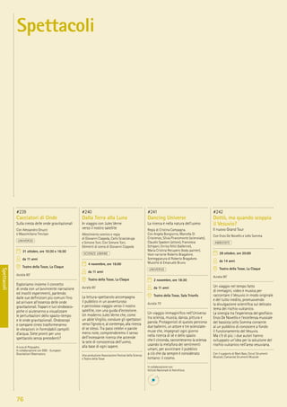 76
Spettacoli
#239
Cacciatori di Onde
Sulla cresta delle onde gravitazionali
Con Alessandro Gnucci
e Massimiliano Trevisan
UNIVERSO
31 ottobre, ore 10:30 e 16:30
da 11 anni
Teatro della Tosse, La Claque
durata 60’
Esploriamo insieme il concetto
di onda con un’avvincente narrazione
ed insoliti esperimenti, partendo
dalle sue deﬁnizioni più comuni ﬁno
ad arrivare all’essenza delle onde
gravitazionali. Trapani e luci strobosco-
piche ci aiuteranno a visualizzare
le perturbazioni dello spazio-tempo
e le onde gravitazionali. Ondoscopi
e campane cinesi trasformeranno
le vibrazioni in formidabili zampilli
d’acqua. Siete pronti per uno
spettacolo senza precedenti?
A cura di Psiquadro.
In collaborazione con EGO - European
Gravitationl Observatory
#240
Dalla Terra alla Luna
In viaggio con Jules Verne
verso il nostro satellite
Allestimento scenico e regia
di Giovanni Coppola, Carlo Sciaccaluga
e Simone Toni. Con Simone Toni.
Elementi di scena di Giovanni Coppola
SCIENZE UMANE
4 novembre, ore 16:00
da 11 anni
Teatro della Tosse, La Claque
durata 65’
La lettura-spettacolo accompagna
il pubblico in un avventuroso
e pericoloso viaggio verso il nostro
satellite, con una guida d’eccezione.
Un moderno Jules Verne che, come
un abile Virgilio, conduce gli spettatori
verso l’ignoto e, al contempo, alla ricerca
di se stessi. Tra passi celebri e parole
meno note, comprenderemo il senso
dell’incessante ricerca che accende
la sete di conoscenza dell’uomo,
alla base di ogni sapere.
Una produzione Associazione Festival della Scienza
e Teatro della Tosse
#241
Dancing Universe
La ricerca è nella natura dell’uomo
Regia di Cristina Campagna.
Con Angela Bongiorno, Marcella Di
Criscienzo, Silvia Piranomonte (scienziate),
Claudio Spadoni (attore), Francesca
Schipani, Enrica Felici (ballerine),
Maria Cristina Recupero (body painter).
Voce narrante Roberto Bragalone.
Sceneggiatura di Roberto Bragalone.
Musiche di Emanuele Bruno
UNIVERSO
2 novembre, ore 18:30
da 11 anni
Teatro della Tosse, Sala Trionfo
durata 75’
Un viaggio immaginiﬁco nell’Universo
tra scienza, musica, danza, pittura e
parola. Protagonisti di questo percorso
due ballerini, un attore e tre scienziate-
muse che, impegnati ogni giorno
nella ricerca di sé e dello spazio
che li circonda, racconteranno la scienza
usando la metafora dei sentimenti
umani, per avvicinare il pubblico
a ciò che da sempre è considerato
lontano: il cosmo.
In collaborazione con
Istituto Nazionale di Astroﬁsica
#242
Dottò, ma quando scoppia
il Vesuvio?
Il nuovo Grand Tour
Con Enzo De Novellis e Lello Somma
AMBIENTE
28 ottobre, ore 20:00
da 14 anni
Teatro della Tosse, La Claque
durata 90’
Un viaggio nel tempo fatto
di immagini, video e musica per
raccontare il Vesuvio in modo originale
e del tutto inedito, promuovendo
la divulgazione scientiﬁca sul delicato
tema del rischio vulcanico.
La sinergia tra l’esperienza del geoﬁsico
Enzo De Novellis e l’eccellenza musicale
del bassista Lello Somma consente
al un pubblico di conoscere a fondo
il funzionamento del Vesuvio.
Ma c’è di più: i due autori hanno
sviluppato un’idea per la soluzione del
rischio vulcanico nell’area vesuviana.
Con il supporto di Mark Bass, Ceruti Strumenti
Musicali, Camarota Strumenti Musicali
Spettacoli
 