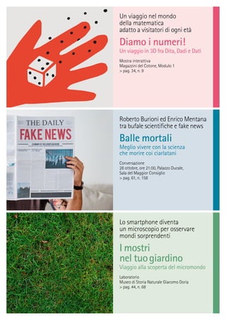 Un viaggio nel mondo
della matematica
adatto a visitatori di ogni età
Diamo i numeri!
Un viaggio in 3D fra Dita, Dadi e Dati
Mostra interattiva
Magazzini del Cotone, Modulo 1
> pag. 34, n. 9
Roberto Burioni ed Enrico Mentana
tra bufale scientiﬁche e fake news
Balle mortali
Meglio vivere con la scienza
che morire coi ciarlatani
Conversazione
28 ottobre, ore 21:00, Palazzo Ducale,
Sala del Maggior Consiglio
> pag. 61, n. 158
Lo smartphone diventa
un microscopio per osservare
mondi sorprendenti
I mostri
nel tuogiardino
Viaggio alla scoperta del micromondo
Laboratorio
Museo di Storia Naturale Giacomo Doria
> pag. 44, n. 68
 
