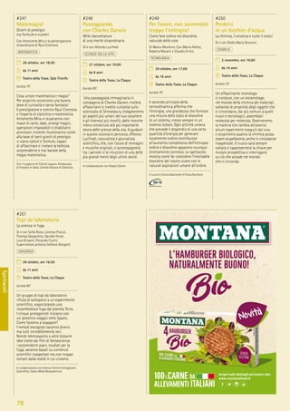 78
Spettacoli
#251
Topi da laboratorio
La scienza in fuga
Di e con Soﬁa Rossi, Lorenzo Pizzuti,
Thomas Gasparetto, Daniele Tenze,
Luca Grisanti, Riccardo Cucini.
Supervisione artistica Stefano Dongetti
UNIVERSO
28 ottobre, ore 16:30
da 11 anni
Teatro della Tosse, La Claque
durata 60’
Un gruppo di topi da laboratorio
riﬁuta di sottoporsi a un esperimento
scientiﬁco, organizzando una
rocambolesca fuga dal pianeta Terra.
I cinque protagonisti iniziano così
un ipotetico viaggio nello Spazio.
Come faranno a scappare?
I metodi escogitati saranno diversi
ma tutti incredibilmente veri.
Niente teletrasporto o altre bizzarre
idee tratte dai ﬁlm di fantascienza:
i sorprendenti piani, studiati per la
fuga, saranno basati su contenuti
scientiﬁci inaspettati ma non troppo
lontani dalla realtà in cui viviamo.
In collaborazione con Science Centre Immaginario
Scientiﬁco, Teatro Miela Bonawentura
#247
Matemagia!
Giochi di prestigio
tra formule e numeri
Con Antonietta Mira e la partecipazione
straordinaria di Raul Cremona
MATEMATICA
26 ottobre, ore 18:30
da 11 anni
Teatro della Tosse, Sala Trionfo
durata 75’
Cosa unisce matematica e magia?
Per scoprirlo occorrono una buona
dose di curiosità e tanta fantasia!
Il prestigiatore e comico Raul Cremona
e l’esperta di statistica e matematica
Antonietta Mira vi stupiranno con
mazzi di carte, dadi, orologi magici,
operazioni impossibili e strabilianti
previsioni. Insieme illustreranno come
alla base di tanti giochi di prestigio
vi siano calcoli e formule, capaci
di affascinare e rivelare la bellezza
sorprendente e mai banale della
magia matematica.
Con il supporto di Città di Lugano, Ambasciata
di Svizzera in Italia, Società Italiana di Statistica
#248
Passeggiando
con Charles Darwin
Mille sfaccettature
di una mente straordinaria
Di e con Alfondo Lucifredi
SCIENZE DELLA VITA
27 ottobre, ore 19:00
da 8 anni
Teatro della Tosse, La Claque
durata 90’
Una passeggiata immaginaria in
compagnia di Charles Darwin rivelerà
affascinanti e inedite curiosità sullo
scienziato di Shrewsbury. Indagheremo
gli aspetti più umani del suo carattere
e gli interessi più insoliti, dalle ricerche
meno conosciute alla più importante
teoria delle scienze della vita. A guidarci
in questo visionario percorso, Alfonso
Lucifredi, naturalista e giornalista
scientiﬁco, che, con l’aiuto di immagini
e musiche originali, ci accompagnerà
tra i pensieri e le intuizioni di una delle
più grandi menti degli ultimi secoli.
In collaborazione con Hoepli Editore
#249
Per favore, non aumentate
troppo l’entropia!
Come fare ordine nel disordine
naturale delle cose
Di Marco Monteno. Con Marco Alotto,
Roberta Maraini e Claudio Errico
TECNOLOGIA
29 ottobre, ore 17:00
da 16 anni
Teatro della Tosse, La Claque
durata 70’
Il secondo principio della
termodinamica afferma che
l’entropia, una grandezza che fornisce
una misura dello stato di disordine
di un sistema, cresce sempre in un
sistema isolato. Ogni attività umana
che prevede il dispendio di una certa
quantità d’energia per generare
localmente ordine contribuisce
all’aumento complessivo dell’entropia:
ordine e disordine appaiono ovunque
strettamente connessi. Lo spettacolo
mostra come far coesistere l’inevitabile
disordine del nostro vivere con le
naturali aspirazioni umane all’ordine.
A cura di Istituto Nazionale di Fisica Nucleare
#250
Perdersi
in un bicchier d’acqua
La chimica, l’universo e tutto il resto!
Di e con Otello Maria Roscioni
CHIMICA
2 novembre, ore 16:00
da 14 anni
Teatro della Tosse, La Claque
durata 75’
Un affascinante monologo
ci conduce, con un escamotage,
nel mondo della chimica dei materiali,
svelando le proprietà degli oggetti che
ci circondano, dai più comuni a quelli
nuovi e tecnologici, assemblati
molecola per molecola. Osserveremo
la materia che cambia attraverso
alcuni esperimenti eseguiti dal vivo
e scopriremo quanto la chimica possa
essere stupefacente, anche in circostanze
inaspettate. Il trucco sarà sempre
svelato e rappresenterà la chiave per
mutare prospettiva e interrogarsi
su ciò che accade nel mondo
che ci circonda.
 