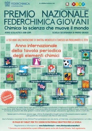 D.G. per lo Studente, l’Integrazione e la Partecipazione
in collaborazione con
ANNO SCOLASTICO 2018-2019 SCUOLA SECONDARIA DI PRIMO GRADO
Edizione
speciale
Chimica: la scienza che muove il mondo
La chimica è al nostro fianco ogni giorno e da sempre contribuisce a migliorare la qualità della nostra vita.
La decisione delle Nazioni Unite riconosce l'importanza della chimica per la promozione dello sviluppo sostenibile e per
la ricerca di soluzioni alle sfide globali in svariati settori quali energia, educazione, agricoltura, salute e molti altri.
Spesso però la chimica è, ancora oggi, vittima di pregiudizi e luoghi comuni che possono essere superati
solo grazie alla conoscenza e alla fiducia nella scienza.
Usa la fantasia e raccontaci la tua chimica! Puoi partecipare con una storia, un’intervista, una presentazione o un video.
IN PALIO UN TABLET PER TE E 2000€ DI MATERIALE DIDATTICO PER LA SCUOLA
Regolamento e informazioni su www.federchimica.it e www.chimicaunabuonascelta.it
* Concorso con caratteristiche e premi differenti aperto anche alle Scuole Primarie. Vedi regolamento.
Anno internazionale
della tavola periodica
degli elementi chimici
A 150 anni dall'invenzione di Dmitrij MendeleEv l’unesco ha proclamato IL 2019
 
