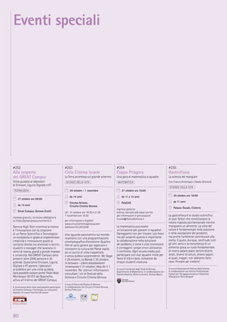 80
#252
Alla scoperta
del GREAT Campus
Visita guidata ai laboratori
di Ericsson, Liguria Digitale e IIT
TECNOLOGIA
27 ottobre ore 09:00
da 14 anni
Great Campus, Genova Erzelli
ingresso gratuito, iscrizione obbligatoria
su https://greatcampus.eventbrite.it
Genova High Tech incentiva la ricerca
e l’innovazione con la creazione
di un Parco Scientiﬁco e Tecnologico:
un ecosistema in grado di implementare
creatività e innovazione grazie al
contatto diretto tra scienziati e tecnici,
studenti e manager che lavorano in
centri di ricerca, grandi e piccole imprese
e università. Nel GREAT Campus sono
presenti oltre 2000 persone e 20
aziende. Quest’anno Ericsson, Liguria
Digitale e IIT aprono i laboratori
al pubblico per una visita guidata.
Sarà possibile visitare anche l’Asilo Nido
Montessori Gli Elﬁ del Boschetto,
attivo all’interno del GREAT Campus.
A conclusione della visita sarà possibile partecipare
all’incontro Scienza e Tecnologia: La rivoluzione
digitale e le nuove frontiere del lavoro
#253
Ciclo Cinema Israele
La Terra promessa sul grande schermo
SCIENZE DELLA VITA
29 ottobre - 1 novembre
da 14 anni
Cinema Ariston,
Circuito Cinema Genova
29 - 31 ottobre ore 19:30 e 21:30
1 novembre ore 19:30
per informazioni e biglietti
www.circuitocinemagenova.com
telefono 010 2473549
Uno sguardo panoramico sul mondo
israeliano con una programmazione
cinematograﬁca d’eccezione. Quattro
ﬁlm di vario genere per esplorare e
conoscere la cultura del Paese ospite
da un punto di vista inaspettato
e senza dubbio sorprendente: Mr. Gaga
il 29 ottobre; La Banda il 30 ottobre;
In between - Libere disobbedienti
innamorate il 31 ottobre; Holy Air il 1
novembre. Per ulteriori informazioni
consultare i siti di Festival della
Scienza e Circuito Cinema Genova.
A cura di Comunità Ebraica di Genova.
In collaborazione con Circuito Cinema Genova,
Centro Primo Levi
#254
Coppa Pitagora
Una gara di matematica a squadre
MATEMATICA
27 ottobre ore 10:00
da 11 a 15 anni
PalaCUS
ingresso gratuito
evento riservato alle classi iscritte
per informazioni e prenotazioni
scuole@festivalscienza.it
La matematica può essere
un’occasione per giocare in squadra!
Gareggiamo non per trovare i più bravi
ma per scoprire quanto è importante
la collaborazione nella soluzione
dei problemi, e come è utile riconoscere
e correggere i propri errori attraverso
il confronto. Ogni scuola media può
partecipare con due squadre miste per
fasce di età e classi, composte da
cinque studenti ciascuna.
A cura di Università degli Studi di Genova,
Dipartimento di Matematica. In collaborazione con
Daniele Assereto, Mirko Innocenti, Andrea Macco
#255
Gastroﬁsica
La scienza del mangiare
Con Franco Antoniazzi e Nadia Gherardi
SCIENZE DELLA VITA
30 ottobre ore 18:00
da 11 anni
Palazzo Ducale, Cisterne
La gastroﬁsica è lo studio scientiﬁco
di quei fattori che condizionano la
nostra risposta plurisensoriale mentre
mangiamo un alimento. La vista del
colore è fondamentale nella selezione
e nella valutazione del prodotto,
ma anche l’ambiente contribuisce alla
scelta. Il gusto, dunque, racchiude tutti
gli altri sensi e la consistenza di un
alimento gioca un ruolo fondamentale:
al nostro palato piace sentire diversi
strati, diversi strutture, diversi sapori,
ai quali, magari, non abbiamo fatto
caso. Provare per credere!
A cura di Associazione Festival della Scienza.
In collaborazione con Istituto Professionale
Statale per l’Enogastoronomia e l’Ospitalità
Alberghiera “Nino Bergese”
Eventi speciali
 