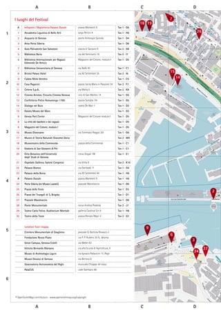 A B C D
A B C D
1
2
3
4
5
6
18 19
7
26
15
14
2
24
27
6
9
3
A Infopoint / Biglietteria Palazzo Ducale piazza Matteotti 9 Tav 1 - G6
1 Accademia Ligustica di Belle Arti largo Pertini 4 Tav 1 - H6
2 Acquario di Genova ponte Ambrogio Spinola Tav 1 - D4
3 Area Porta Siberia Tav 1 - D6
4 Aula Polivalente San Salvatore piazza di Sarzano 9 Tav 2 - G8
5 Biblioteca Berio via del Seminario 16 Tav 2 - I7
6 Biblioteca Internazionale per Ragazzi
Edmondo De Amicis
Magazzini del Cotone, modulo I Tav 1 - D5
7 Biblioteca Universitaria di Genova via Balbi 40 Tav 1 - C1
8 Bristol Palace Hotel via XX Settembre 35 Tav 2 - I6
9 Calata Molo Vecchio Tav 1 - C5
10 Casa Paganini piazza Santa Maria in Passione 34 Tav 2 - F7
11 Cetena S.p.A. via Malta 6 Tav 2 - K8
12 Cinema Ariston, Circuito Cinema Genova vico di San Matteo 14 Tav 1 - G5
13 Confetteria Pietro Romanengo 1780 piazza Soziglia 74r Tav 1 - G5
14 Dialogo nel Buio calata De Mari 1 Tav 1 - D2
15 Galata Museo del Mare Tav 1 - D2
6 Genoa Port Center Magazzini del Cotone modulo I Tav 1 - D5
6 La città dei bambini e dei ragazzi Tav 1 - D5
6 Magazzini del Cotone, modulo I Tav 1 - D5
16 Museo Diocesano via Tommaso Reggio 20r Tav 1 - G6
17 Museo di Storia Naturale Giacomo Doria Tav 2 - M9
18 Museoteatro della Commenda piazza della Commenda Tav 1 - C1
19 Oratorio di San Giovanni di Pré Tav 1 - C1
20 Orto Botanico dell’Università
degli Studi di Genova
corso Dogali 1M Tav 1 - E1
21 Ospedale Galliera, Salone Congressi via Volta 8 Tav 2 - K10
22 Palazzo Bianco via Garibaldi 11 Tav 1 - G4
23 Palazzo della Borsa via XX Settembre 44 Tav 1 - H6
A Palazzo Ducale piazza Matteotti 9 Tav 1 - H6
24 Porta Siberia (ex Museo Luzzati) piazzale Mandraccio Tav 1 - D6
25 Piazza delle Feste Tav 1 - E5
26 Piazza dei Truogoli di S. Brigida Tav 1 - D1
27 Piazzale Mandraccio Tav 1 - D6
28 Ponte Monumentale corso Andrea Podestà Tav 2 - J7
29 Teatro Carlo Felice, Auditorium Montale galleria Cardinal Siri 6 Tav 1 - H6
30 Teatro della Tosse piazza Renato Negri 4 Tav 2 - G7
Location fuori mappa
Cimitero Monumentale di Staglieno piazzale G. Battista Resasco 2
Fondazione Renzo Piano via P. P. Rubens 30 A, Vesima
Great Campus, Genova Erzelli via Melen 83
Istituto Bernardo Marsano via alla Scuola di Agricoltura, 9
Museo di Archeologia Ligure via Ignazio Pallavicini 11, Pegli
Museo Ebraico di Genova via Bertora 6
Osservatorio Astronomico del Righi mura alle Chiappe 44 rosso
PalaCUS viale Gambaro 66
I luoghi del Festival
© OpenStreetMap contributors - www.openstreetmap.org/copyright
 