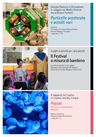 Il rapporto tra l’uomo
e il nostro oro blu, il mare
Aquae
Il futuro è nell’oceano
Preview
Mostra interattiva
Palazzo Ducale, Munizioniere
> pag. 32, n. 2
Giorgio Paolucci e Zerocalcare
in viaggio nel Medio Oriente
tra scienza e fumetti
Particelle accelerate
e accolli vari
Incontro
30 ottobre ore 18:00, Palazzo Ducale,
Sala del Maggior Consiglio
> pag. 64, n. 176
Luoghi e attività per i più piccoli
Il Festival
amisuradibambino
La città dei bambini e dei ragazzi,
Biblioteca Internazionale per Ragazzi
Edmondo De Amicis, Magazzini del Cotone
 