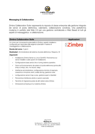 Messaging & Collaboration


Zimbra Collaboration Suite rappresenta la risposta di classe enterprise alla gestione integrata
dei servizi di posta elettronica, calendario, collaborazione condivisa. Una piattaforma
moderna in perfetto stiel Web 2.0 per una gestione centralizzata e Web Based di tutti gli
aspetti di messaggistica e collaborazione.


Zimbra Collaboration Suite                                                             Applicazioni
Un corso per conoscere le potenzialità di Zimbra, saperlo installare e
conﬁgurare per rispondere alle esigenze aziendali in materia di
messaggistica e collaborazione.
Durata del corso: 2 giorni
Destinatari: Amministratore del sistema di posta elettronica. Respons. SI
Argomenti:
    •   Installazione Zimbra Server su Linux CentOS. Panoramica sui
        servizi installati e sulle opzioni di installazione.
    •   Conﬁgurazione base servizi dns e tuning sistema operativo
    •   Cenni sul funzionamento dei sistemi di posta elettronica (protocollo
        smtp e smtps, dns, mx record, relay)
    •   Interfaccia amministratore: conﬁgurazione dominio di esempio,
        creazione e rimozione utenti, analisi dei log, gestione code,
    •   conﬁgurazione server imap e pop, gestione spam e blacklist
    •   Panoramica interfaccia utente e opzioni avanzate
    •   Tecniche di migrazione posta da altri sistevi verso Zimbra
    •   Introduzione al backup di un sistema Zimbra




                                                      pag 3 di 9
                                                     Mayking srl
                                     Via Brescia 31 – 36040 Torri di Quartesolo (VI)
                                     Tel. +39 0444 267561 Fax. +39 0444 269945
                                                 P.IVA 03186830240
 