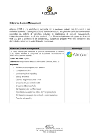 Enterprise Content Management


Alfresco ECM è una piattaforma avanzata per la gestione globale dei documenti e dei
contenuti aziendali. Dall'organizzazione delle informazioni, alla gestione dei ﬂussi documentali
controllati da sistemi di workﬂow, sviluppo di applicazioni di content management,
integrazione con sistemi applicativi esistenti. Con Alfresco si possono sviluppare applicazioni
Web 2.0 per la gestione di siti collaborativi, supportare progetti Web che richiedono alta
disponibilità dei servizi e scalabilità nelle prestazioni.


Alfresco Content Management                                                             Tecnologie
Un corso pensato per conoscere le principali caratteristiche di Alfresco
ECM, saperlo installare e conﬁgurare per supportare l'archiviazione e il
ﬂusso di documenti in azienda.
Durata del corso: 2 giorni
Destinatari: Responsabile della documentazione aziendale, Resp. SI
Argomenti:
    •   Installazione e conﬁgurazione di Alfresco
    •   Conﬁgurazione CIFS
    •   Export e import dei repository
    •   Backup & Restore
    •   Gestione dei permessi utenti e ruoli
    •   Creazione di nuovi content model
    •   Creazione di Business Rules
    •   Conﬁgurazione dei workﬂow (base)
    •   Il client Web, navigazione e utilizzo dell'interfaccia utente
    •   Conﬁgurazione avanzata dei contenuti e personalizzazione
    •   Ricerche nei repository




                                                       pag 4 di 9
                                                      Mayking srl
                                      Via Brescia 31 – 36040 Torri di Quartesolo (VI)
                                      Tel. +39 0444 267561 Fax. +39 0444 269945
                                                  P.IVA 03186830240
 