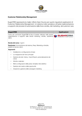 Customer Relationship Management


SugarCRM rappresenta la miglior offerta Open Source per quanto riguarda le applicazioni di
Customer Relationship Management. Un sistema molto semplice e di facile implementazione,
a supporto dei processi di automazione della forza vendita, del marketing, del customer care.


SugarCRM                                                                                Applicazioni
Corso per conoscere SugarCRM al ﬁne di poterlo utilizzare nella propria
organizzazione a supporto delle attività marketing, vendite, assistenza
clienti.


Durata del corso: 2 giorni
Destinatari: Amministratore del sistema, Resp. Marketing e Vendite,
addetto al servizio clienti.
Argomenti:
    •   Installazione e conﬁgurazione di base
    •   La navigazione dei menù principali
    •   Gestione dei dati, history, Import/Export, personalizzazione dei
        campi
    •   Attività e calendari
    •   Mail e conﬁgurazioni della posta, template, liste obiettivo
    •   Gestione dei Leads e delle opportunità
    •   Creazione e gestione delle campagne marketing




                                                       pag 5 di 9
                                                      Mayking srl
                                      Via Brescia 31 – 36040 Torri di Quartesolo (VI)
                                      Tel. +39 0444 267561 Fax. +39 0444 269945
                                                  P.IVA 03186830240
 