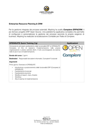 Enterprise Resource Planning & CRM


Per la gestione integrata dei processi aziendali, Mayking ha scelto Compiere ERP&CRM, il
più famoso progetto ERP Open Source. Una piattaforma applicativa completa che permette
di conﬁgurare e personalizzare la gestione dei processi secondo le proprie esigenze di
business. Mayking ha realizzato la localizzazione Contabile per l'Italia di Compiere.


OPENSUITE Quick Training (1g)                                                          Applicazioni
Conoscere le principali caratteristiche delle funzionalità ERP di OPENSUITE
Compiere, al ﬁne di valutarne l’implementazione nella propria
organizzazione o presso aziende clienti, il tutto accompagnato da esempi
reali di casi d’uso di implementazione.

Durata del corso: 2 giorni

Destinatari: Responsabili dei sistemi informativi, Consulenti Funzionali

Argomenti:
Primo giorno: Overview di OPENSUITE
    •   Introduzione e posizionamento delle funzionalità ERP (Compiere) di
        OPENSUITE
    •   Caratteristiche funzionali
    •   Caratteristiche tecniche
    •   Modiﬁca di report, menù, ﬁnestre
    •   Workﬂow
    •   Alcuni esempi di implementazione




                                                      pag 6 di 9
                                                     Mayking srl
                                     Via Brescia 31 – 36040 Torri di Quartesolo (VI)
                                     Tel. +39 0444 267561 Fax. +39 0444 269945
                                                 P.IVA 03186830240
 