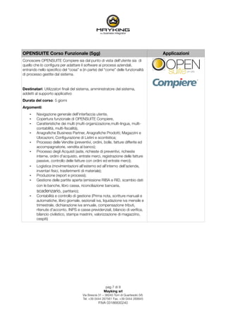 OPENSUITE Corso Funzionale (5gg)                                                        Applicazioni
Conoscere OPENSUITE Compiere sia dal punto di vista dell'utente sia di
quello che lo conﬁgura per adattare il software ai processi aziendali,
entrando nello speciﬁco del “cosa” e (in parte) del “come” delle funzionalità
di processo gestite dal sistema.


Destinatari: Utilizzatori ﬁnali del sistema, amministratore del sistema,
addetti al supporto applicativo
Durata del corso: 5 giorni
Argomenti:
    •   Navigazione generale dell'interfaccia utente,
    •   Copertura funzionale di OPENSUITE Compiere,
    •   Caratteristiche dei multi (multi-organizzazione,multi-lingua, multi-
        contabilità, multi-ﬁscalità),
    •   Anagraﬁche Business Partner, Anagraﬁche Prodotti; Magazzini e
        Ubicazioni; Conﬁgurazione di Listini e scontistica;
    •   Processo delle Vendite (preventivi, ordini, bolle, fatture differite ed
        accompagnatorie, vendita al banco);
    •   Processo degli Acquisti (aste, richieste di preventivi, richieste
        interne, ordini d'acquisto, entrate merci, registrazione delle fatture
        passive, controllo delle fatture con ordini ed entrate merci);
    •   Logistica (movimentazioni all'esterno ed all'interno dell'azienda,
        inventari ﬁsici, trasferimenti di materiale);
    •   Produzione (report e processi);
    •   Gestione delle partite aperte (emissione RIBA e RID, scambio dati
        con le banche, libro cassa, riconciliazione bancaria,
        scadenzario, partitario);
    •   Contabilità e controllo di gestione (Prima nota, scritture manuali e
        automatiche, libro giornale, sezionali iva, liquidazione iva mensile e
        trimestrale, dichiarazione iva annuale, compensazione tributi,
        ritenute d'acconto, INPS e casse previdenziali, bilancio di veriﬁca,
        bilancio civilistico, stampa mastrini, valorizzazione di magazzino,
        cespiti)




                                                       pag 7 di 9
                                                      Mayking srl
                                      Via Brescia 31 – 36040 Torri di Quartesolo (VI)
                                      Tel. +39 0444 267561 Fax. +39 0444 269945
                                                  P.IVA 03186830240
 