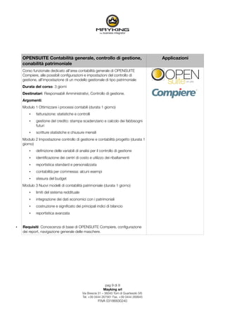 OPENSUITE Contabilità generale, controllo di gestione,                                    Applicazioni
    conabilità patrimoniale
    Corso funzionale dedicato all'area contabilità generale di OPENSUITE
    Compiere, alle possibili conﬁgurazioni e impostazioni del controllo di
    gestione, all'impostazione di un modello gestionale di tipo patrimoniale
    Durata del corso: 3 giorni
    Destinatari: Responsabili Amministrativi, Controllo di gestione.
    Argomenti:
    Modulo 1 Ottimizzare i processi contabili (durata 1 giorno)
        •   fatturazione: statistiche e controlli
        •   gestione del credito: stampa scadenziario e calcolo dei fabbisogni
            futuri
        •   scritture statistiche e chiusure mensili
    Modulo 2 Impostazione controllo di gestione e contabilità progetto (durata 1
    giorno)
        •   deﬁnizione delle variabili di analisi per il controllo di gestione
        •   identiﬁcazione dei centri di costo e utilizzo dei ribaltamenti
        •   reportistica standard e personalizzata
        •   contabilità per commessa: alcuni esempi
        •   stesura del budget
    Modulo 3 Nuovi modelli di contabilità patrimoniale (durata 1 giorno)
        •   limiti del sistema reddituale
        •   integrazione dei dati economici con i patrimoniali
        •   costruzione e signiﬁcato dei principali indici di bilancio
        •   reportistica avanzata


•   Requisiti: Conoscenza di base di OPENSUITE Compiere, conﬁgurazione
    dei report, navigazione generale delle maschere.




                                                             pag 9 di 9
                                                            Mayking srl
                                            Via Brescia 31 – 36040 Torri di Quartesolo (VI)
                                            Tel. +39 0444 267561 Fax. +39 0444 269945
                                                        P.IVA 03186830240
 