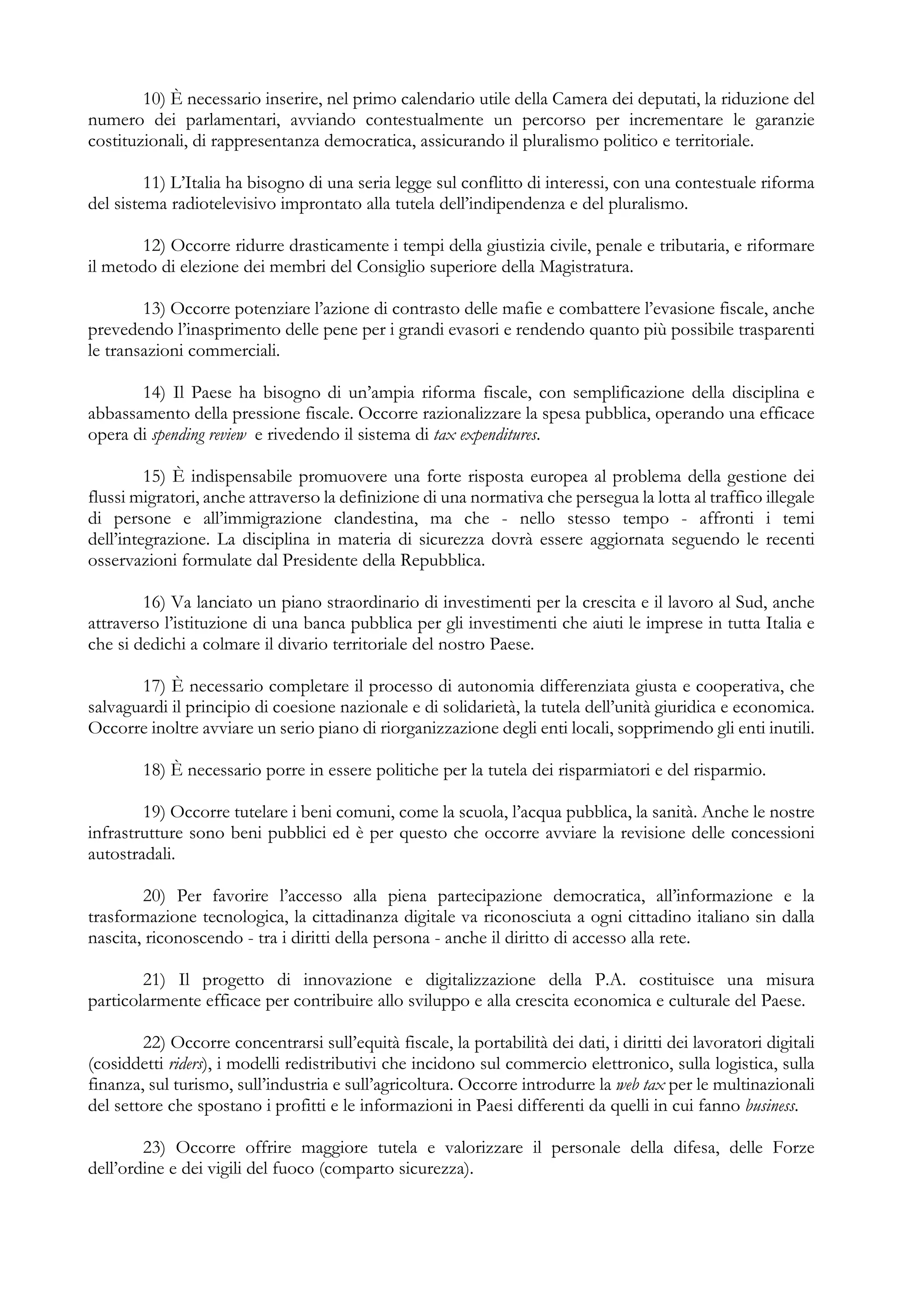 10) È necessario inserire, nel primo calendario utile della Camera dei deputati, la riduzione del
numero dei parlamentari, avviando contestualmente un percorso per incrementare le garanzie
costituzionali, di rappresentanza democratica, assicurando il pluralismo politico e territoriale.
11) L’Italia ha bisogno di una seria legge sul conflitto di interessi, con una contestuale riforma
del sistema radiotelevisivo improntato alla tutela dell’indipendenza e del pluralismo.
12) Occorre ridurre drasticamente i tempi della giustizia civile, penale e tributaria, e riformare
il metodo di elezione dei membri del Consiglio superiore della Magistratura.
13) Occorre potenziare l’azione di contrasto delle mafie e combattere l’evasione fiscale, anche
prevedendo l’inasprimento delle pene per i grandi evasori e rendendo quanto più possibile trasparenti
le transazioni commerciali.
14) Il Paese ha bisogno di un’ampia riforma fiscale, con semplificazione della disciplina e
abbassamento della pressione fiscale. Occorre razionalizzare la spesa pubblica, operando una efficace
opera di spending review e rivedendo il sistema di tax expenditures.
15) È indispensabile promuovere una forte risposta europea al problema della gestione dei
flussi migratori, anche attraverso la definizione di una normativa che persegua la lotta al traffico illegale
di persone e all’immigrazione clandestina, ma che - nello stesso tempo - affronti i temi
dell’integrazione. La disciplina in materia di sicurezza dovrà essere aggiornata seguendo le recenti
osservazioni formulate dal Presidente della Repubblica.
16) Va lanciato un piano straordinario di investimenti per la crescita e il lavoro al Sud, anche
attraverso l’istituzione di una banca pubblica per gli investimenti che aiuti le imprese in tutta Italia e
che si dedichi a colmare il divario territoriale del nostro Paese.
17) È necessario completare il processo di autonomia differenziata giusta e cooperativa, che
salvaguardi il principio di coesione nazionale e di solidarietà, la tutela dell’unità giuridica e economica.
Occorre inoltre avviare un serio piano di riorganizzazione degli enti locali, sopprimendo gli enti inutili.
18) È necessario porre in essere politiche per la tutela dei risparmiatori e del risparmio.
19) Occorre tutelare i beni comuni, come la scuola, l’acqua pubblica, la sanità. Anche le nostre
infrastrutture sono beni pubblici ed è per questo che occorre avviare la revisione delle concessioni
autostradali.
20) Per favorire l’accesso alla piena partecipazione democratica, all’informazione e la
trasformazione tecnologica, la cittadinanza digitale va riconosciuta a ogni cittadino italiano sin dalla
nascita, riconoscendo - tra i diritti della persona - anche il diritto di accesso alla rete.
21) Il progetto di innovazione e digitalizzazione della P.A. costituisce una misura
particolarmente efficace per contribuire allo sviluppo e alla crescita economica e culturale del Paese.
22) Occorre concentrarsi sull’equità fiscale, la portabilità dei dati, i diritti dei lavoratori digitali
(cosiddetti riders), i modelli redistributivi che incidono sul commercio elettronico, sulla logistica, sulla
finanza, sul turismo, sull’industria e sull’agricoltura. Occorre introdurre la web tax per le multinazionali
del settore che spostano i profitti e le informazioni in Paesi differenti da quelli in cui fanno business.
23) Occorre offrire maggiore tutela e valorizzare il personale della difesa, delle Forze
dell’ordine e dei vigili del fuoco (comparto sicurezza).
 