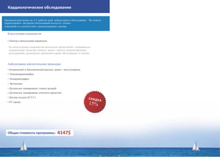 Кардиологическое обследование
Консультации специалистов
• Осмотр и консультация кардиолога
*на консультациях специалистов желательно предоставлять медицинскую
документацию (включая снимки и диски с записью визуализирующих
исследований), касающуюся пройденного ранее обследования и лечения.
Амбулаторные диагностические процедуры
• Клинический и биохимический анализы крови + коагулограмма
• Электрокардиография
• Эхокардиография
• Эргометрия
• Дуплексное сканирование сонных артерий
• Дуплексное сканирование почечного кровотока
• Доплер сосудов (D.V.T.)
• КТ сердца
Общая стоимость программы: 4147$
Программа рассчитана на 3-5 рабочих дней амбулаторного обследования. Вы можете
корректировать программу обследований исходя из личных
пожеланий и в соответствии с рекомендациями доктора.
 