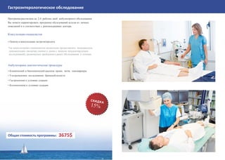Гастроэнтерологическое обследование
Программа рассчитана на 2-4 рабочих дней амбулаторного обследования.
Вы можете корректировать программу обследований исходя из личных
пожеланий и в соответствии с рекомендациями доктора.
Консультации специалистов
• Осмотр и консультация гастроэнтеролога
*на консультациях специалистов желательно предоставлять медицинскую
документацию (включая снимки и диски с записью визуализирующих
исследований), касающуюся пройденного ранее обследования и лечения.
Амбулаторные диагностические процедуры
• Клинический и биохимический анализы крови, мочи, онкомаркеры
• Ультразвуковое исследование брюшной полости
• Гастроскопия в условиях седации
• Колоноскопия в условиях седации
Общая стоимость программы: 3675$
 