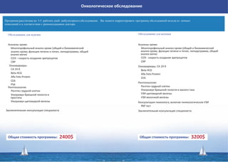 Онкологическое обследование
Обследование для мужчин
Общая стоимость программы: 2400$
Программа рассчитана на 3-5 рабочих дней амбулаторного обследования. Вы можете корректировать программу обследований исходя из личных
пожеланий и в соответствии с рекомендациями доктора.
Анализы крови:
Многопрофильный анализ крови (общий и биохимический
анализ крови, функции печени и почек, липидограмма, общий
анализ мочи)
СОЭ – скорость оседания эритроцитов
CRP
Общая стоимость программы: 3200$
Обследование для женщин
Онкомаркеры:
СA 19-9
Beta HCG
Alfa Feto Protein
CEA
PSA
Рентгенология:
Рентген грудной клетки
Ультразвук брюшной полости и
простаты
Ультразвук щитовидной железы
Заключительная консультация специалиста
Анализы крови:
Многопрофильный анализ крови (общий и биохимический
анализ крови, функции печени и почек, липидограмма, общий
анализ мочи)
СОЭ - скорость оседания эритроцитов
CRP
Онкомаркеры: СA 19-9
Beta HCG
Alfa Feto Protein
CEA
Рентгенология:
Рентген грудной клетки
Ультразвук брюшной полости и малого таза
УЗИ щитовидной железы
УЗИ молочной железы
Консультация гинеколога, включая гинекологическое УЗИ
PAP тест
Заключительная консультация специалиста
 