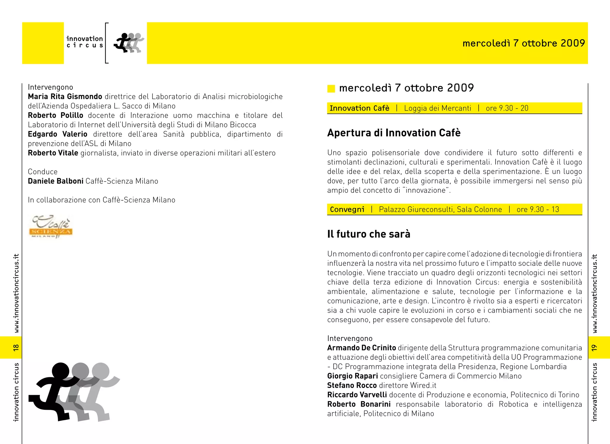 mercoledì 7 ottobre 2009



                          Intervengono                                                                    n mercoledì 7 ottobre 2009
                          Maria Rita Gismondo direttrice del Laboratorio di Analisi microbiologiche
                          dell’Azienda Ospedaliera L. Sacco di Milano                                     Innovation Cafè | Loggia dei Mercanti | ore 9.30 - 20
                          Roberto Polillo docente di Interazione uomo macchina e titolare del
                          Laboratorio di Internet dell’Università degli Studi di Milano Bicocca
                          Edgardo Valerio direttore dell’area Sanità pubblica, dipartimento di            Apertura di Innovation Cafè
                          prevenzione dell’ASL di Milano
                          Roberto Vitale giornalista, inviato in diverse operazioni militari all’estero   Uno spazio polisensoriale dove condividere il futuro sotto differenti e
                                                                                                          stimolanti declinazioni, culturali e sperimentali. Innovation Cafè è il luogo
                          Conduce                                                                         delle idee e del relax, della scoperta e della sperimentazione. È un luogo
                          Daniele Balboni Caffè-Scienza Milano                                            dove, per tutto l’arco della giornata, è possibile immergersi nel senso più
                                                                                                          ampio del concetto di “innovazione”.
                          In collaborazione con Caffè-Scienza Milano
                                                                                                          Convegni | Palazzo Giureconsulti, Sala Colonne | ore 9.30 - 13


                                                                                                          Il futuro che sarà
                                                                                                          Un momento di confronto per capire come l’adozione di tecnologie di frontiera
www.innovationcircus.it




                                                                                                                                                                                           www.innovationcircus.it
                                                                                                          influenzerà la nostra vita nel prossimo futuro e l’impatto sociale delle nuove
                                                                                                          tecnologie. Viene tracciato un quadro degli orizzonti tecnologici nei settori
                                                                                                          chiave della terza edizione di Innovation Circus: energia e sostenibilità
                                                                                                          ambientale, alimentazione e salute, tecnologie per l’informazione e la
                                                                                                          comunicazione, arte e design. L’incontro è rivolto sia a esperti e ricercatori
                                                                                                          sia a chi vuole capire le evoluzioni in corso e i cambiamenti sociali che ne
                                                                                                          conseguono, per essere consapevole del futuro.

                                                                                                          Intervengono
                                                                                                          Armando De Crinito dirigente della Struttura programmazione comunitaria
18




                                                                                                                                                                                           19
                                                                                                          e attuazione degli obiettivi dell’area competitività della UO Programmazione
                                                                                                          - DC Programmazione integrata della Presidenza, Regione Lombardia
innovation circus




                                                                                                                                                                                           innovation circus
                                                                                                          Giorgio Rapari consigliere Camera di Commercio Milano
                                                                                                          Stefano Rocco direttore Wired.it
                                                                                                          Riccardo Varvelli docente di Produzione e economia, Politecnico di Torino
                                                                                                          Roberto Bonarini responsabile laboratorio di Robotica e intelligenza
                                                                                                          artificiale, Politecnico di Milano
 