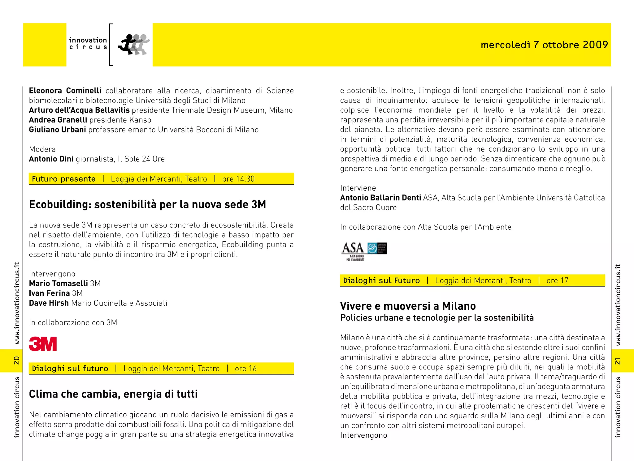 mercoledì 7 ottobre 2009



                          Eleonora Cominelli collaboratore alla ricerca, dipartimento di Scienze             e sostenibile. Inoltre, l’impiego di fonti energetiche tradizionali non è solo
                          biomolecolari e biotecnologie Università degli Studi di Milano                     causa di inquinamento: acuisce le tensioni geopolitiche internazionali,
                          Arturo dell’Acqua Bellavitis presidente Triennale Design Museum, Milano            colpisce l’economia mondiale per il livello e la volatilità dei prezzi,
                          Andrea Granelli presidente Kanso                                                   rappresenta una perdita irreversibile per il più importante capitale naturale
                          Giuliano Urbani professore emerito Università Bocconi di Milano                    del pianeta. Le alternative devono però essere esaminate con attenzione
                                                                                                             in termini di potenzialità, maturità tecnologica, convenienza economica,
                          Modera                                                                             opportunità politica: tutti fattori che ne condizionano lo sviluppo in una
                          Antonio Dini giornalista, Il Sole 24 Ore                                           prospettiva di medio e di lungo periodo. Senza dimenticare che ognuno può
                                                                                                             generare una fonte energetica personale: consumando meno e meglio.
                          Futuro presente | Loggia dei Mercanti, Teatro | ore 14.30
                                                                                                             Interviene
                                                                                                             Antonio Ballarin Denti ASA, Alta Scuola per l’Ambiente Università Cattolica
                          Ecobuilding: sostenibilità per la nuova sede 3M                                    del Sacro Cuore

                          La nuova sede 3M rappresenta un caso concreto di ecosostenibilità. Creata          In collaborazione con Alta Scuola per l’Ambiente
                          nel rispetto dell’ambiente, con l’utilizzo di tecnologie a basso impatto per
                          la costruzione, la vivibilità e il risparmio energetico, Ecobuilding punta a
                          essere il naturale punto di incontro tra 3M e i propri clienti.
www.innovationcircus.it




                                                                                                                                                                                                www.innovationcircus.it
                          Intervengono
                          Mario Tomaselli 3M                                                                 Dialoghi sul Futuro | Loggia dei Mercanti, Teatro | ore 17
                          Ivan Ferina 3M
                          Dave Hirsh Mario Cucinella e Associati
                                                                                                             Vivere e muoversi a Milano
                          In collaborazione con 3M
                                                                                                             Policies urbane e tecnologie per la sostenibilità

                                                                                                             Milano è una città che si è continuamente trasformata: una città destinata a
                                                                                                             nuove, profonde trasformazioni. È una città che si estende oltre i suoi confini
                                                                                                             amministrativi e abbraccia altre province, persino altre regioni. Una città
20




                                                                                                                                                                                                21
                          Dialoghi sul futuro | Loggia dei Mercanti, Teatro | ore 16                         che consuma suolo e occupa spazi sempre più diluiti, nei quali la mobilità
                                                                                                             è sostenuta prevalentemente dall’uso dell’auto privata. Il tema/traguardo di
innovation circus




                                                                                                                                                                                                innovation circus
                                                                                                             un’equilibrata dimensione urbana e metropolitana, di un’adeguata armatura
                          Clima che cambia, energia di tutti                                                 della mobilità pubblica e privata, dell’integrazione tra mezzi, tecnologie e
                                                                                                             reti è il focus dell’incontro, in cui alle problematiche crescenti del “vivere e
                          Nel cambiamento climatico giocano un ruolo decisivo le emissioni di gas a          muoversi” si risponde con uno sguardo sulla Milano degli ultimi anni e con
                          effetto serra prodotte dai combustibili fossili. Una politica di mitigazione del   un confronto con altri sistemi metropolitani europei.
                          climate change poggia in gran parte su una strategia energetica innovativa         Intervengono
 