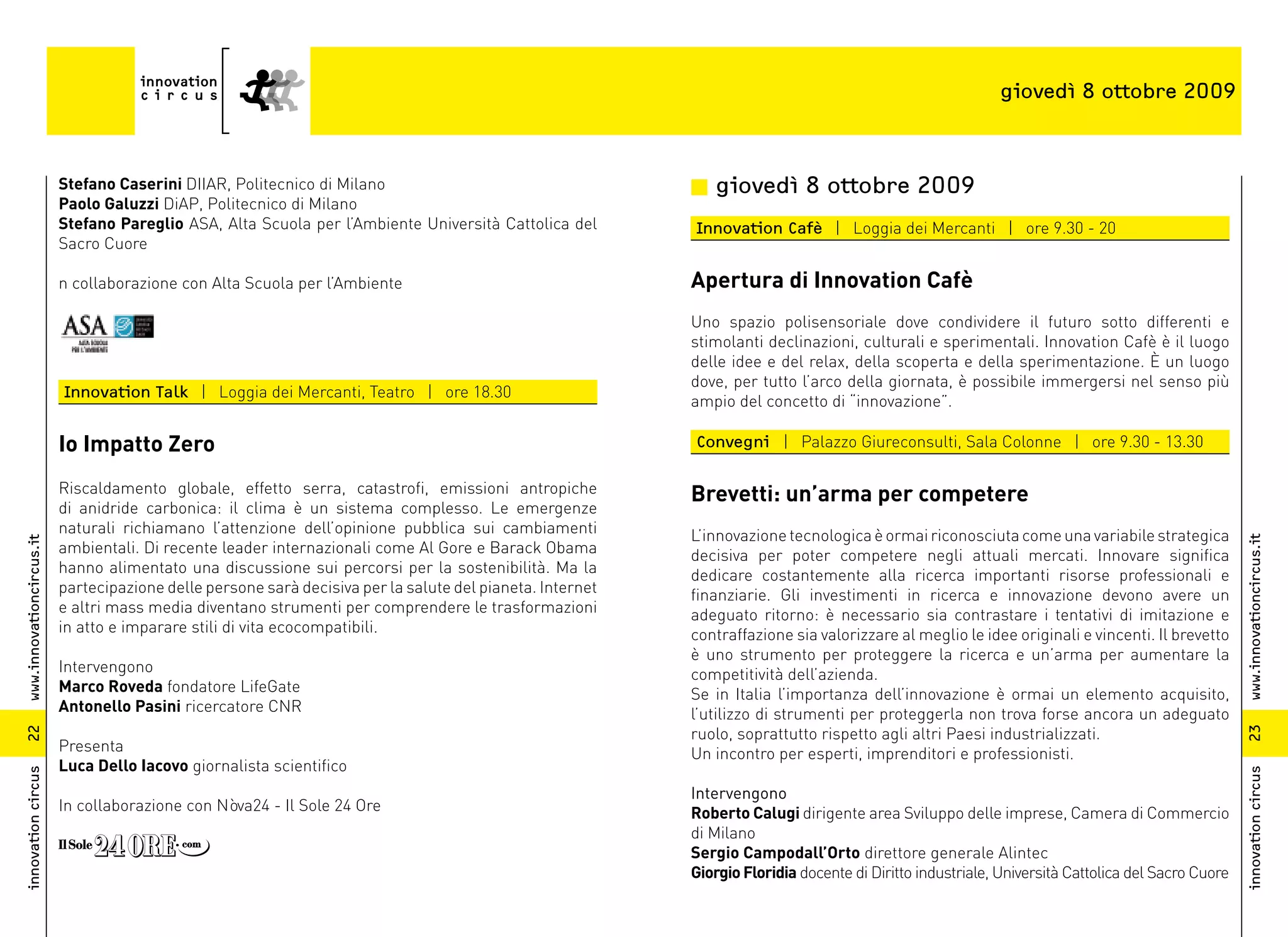 giovedì 8 ottobre 2009



                          Stefano Caserini DIIAR, Politecnico di Milano                                    n giovedì 8 ottobre 2009
                          Paolo Galuzzi DiAP, Politecnico di Milano
                          Stefano Pareglio ASA, Alta Scuola per l’Ambiente Università Cattolica del        Innovation Cafè | Loggia dei Mercanti | ore 9.30 - 20
                          Sacro Cuore

                          n collaborazione con Alta Scuola per l’Ambiente                                  Apertura di Innovation Cafè
                                                                                                           Uno spazio polisensoriale dove condividere il futuro sotto differenti e
                                                                                                           stimolanti declinazioni, culturali e sperimentali. Innovation Cafè è il luogo
                                                                                                           delle idee e del relax, della scoperta e della sperimentazione. È un luogo
                                                                                                           dove, per tutto l’arco della giornata, è possibile immergersi nel senso più
                          Innovation Talk | Loggia dei Mercanti, Teatro | ore 18.30
                                                                                                           ampio del concetto di “innovazione”.

                          Io Impatto Zero                                                                  Convegni | Palazzo Giureconsulti, Sala Colonne | ore 9.30 - 13.30

                          Riscaldamento globale, effetto serra, catastrofi, emissioni antropiche           Brevetti: un’arma per competere
                          di anidride carbonica: il clima è un sistema complesso. Le emergenze
                          naturali richiamano l’attenzione dell’opinione pubblica sui cambiamenti          L’innovazione tecnologica è ormai riconosciuta come una variabile strategica




                                                                                                                                                                                                   www.innovationcircus.it
www.innovationcircus.it




                          ambientali. Di recente leader internazionali come Al Gore e Barack Obama         decisiva per poter competere negli attuali mercati. Innovare significa
                          hanno alimentato una discussione sui percorsi per la sostenibilità. Ma la        dedicare costantemente alla ricerca importanti risorse professionali e
                          partecipazione delle persone sarà decisiva per la salute del pianeta. Internet   finanziarie. Gli investimenti in ricerca e innovazione devono avere un
                          e altri mass media diventano strumenti per comprendere le trasformazioni         adeguato ritorno: è necessario sia contrastare i tentativi di imitazione e
                          in atto e imparare stili di vita ecocompatibili.                                 contraffazione sia valorizzare al meglio le idee originali e vincenti. Il brevetto
                                                                                                           è uno strumento per proteggere la ricerca e un’arma per aumentare la
                          Intervengono                                                                     competitività dell’azienda.
                          Marco Roveda fondatore LifeGate                                                  Se in Italia l’importanza dell’innovazione è ormai un elemento acquisito,
                          Antonello Pasini ricercatore CNR                                                 l’utilizzo di strumenti per proteggerla non trova forse ancora un adeguato
                                                                                                           ruolo, soprattutto rispetto agli altri Paesi industrializzati.




                                                                                                                                                                                                   23
22




                          Presenta                                                                         Un incontro per esperti, imprenditori e professionisti.
                          Luca Dello Iacovo giornalista scientifico
innovation circus




                                                                                                                                                                                                   innovation circus
                                                                                                           Intervengono
                          In collaborazione con Nòva24 - Il Sole 24 Ore                                    Roberto Calugi dirigente area Sviluppo delle imprese, Camera di Commercio
                                                                                                           di Milano
                                                                                                           Sergio Campodall’Orto direttore generale Alintec
                                                                                                           Giorgio Floridia docente di Diritto industriale, Università Cattolica del Sacro Cuore
 