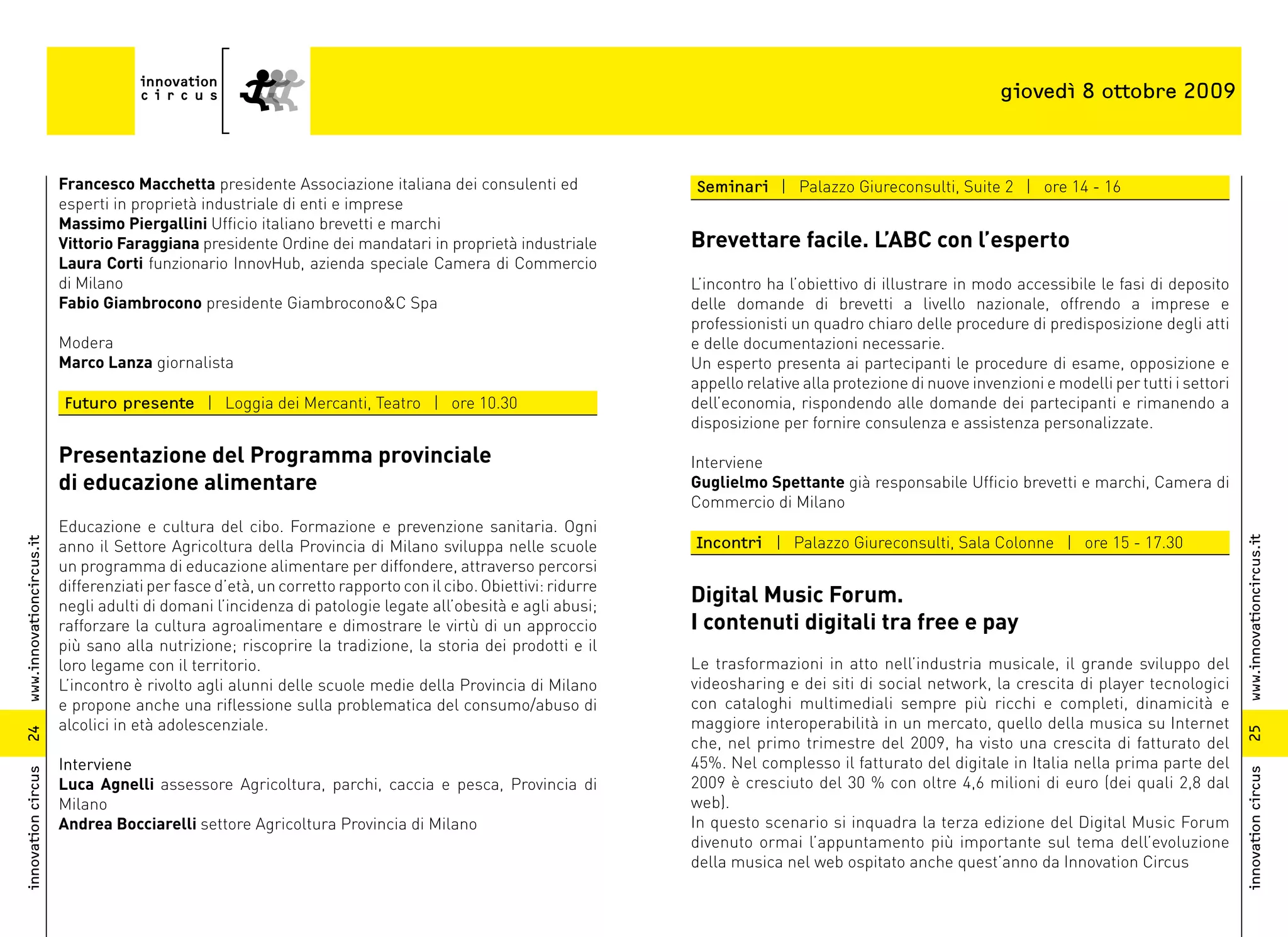giovedì 8 ottobre 2009



                          Francesco Macchetta presidente Associazione italiana dei consulenti ed                Seminari | Palazzo Giureconsulti, Suite 2 | ore 14 - 16
                          esperti in proprietà industriale di enti e imprese
                          Massimo Piergallini Ufficio italiano brevetti e marchi
                          Vittorio Faraggiana presidente Ordine dei mandatari in proprietà industriale          Brevettare facile. L’ABC con l’esperto
                          Laura Corti funzionario InnovHub, azienda speciale Camera di Commercio
                          di Milano                                                                             L’incontro ha l’obiettivo di illustrare in modo accessibile le fasi di deposito
                          Fabio Giambrocono presidente Giambrocono&C Spa                                        delle domande di brevetti a livello nazionale, offrendo a imprese e
                                                                                                                professionisti un quadro chiaro delle procedure di predisposizione degli atti
                          Modera                                                                                e delle documentazioni necessarie.
                          Marco Lanza giornalista                                                               Un esperto presenta ai partecipanti le procedure di esame, opposizione e
                                                                                                                appello relative alla protezione di nuove invenzioni e modelli per tutti i settori
                          Futuro presente | Loggia dei Mercanti, Teatro | ore 10.30                             dell’economia, rispondendo alle domande dei partecipanti e rimanendo a
                                                                                                                disposizione per fornire consulenza e assistenza personalizzate.

                          Presentazione del Programma provinciale                                               Interviene
                          di educazione alimentare                                                              Guglielmo Spettante già responsabile Ufficio brevetti e marchi, Camera di
                                                                                                                Commercio di Milano
                          Educazione e cultura del cibo. Formazione e prevenzione sanitaria. Ogni
                                                                                                                Incontri | Palazzo Giureconsulti, Sala Colonne | ore 15 - 17.30




                                                                                                                                                                                                     www.innovationcircus.it
www.innovationcircus.it




                          anno il Settore Agricoltura della Provincia di Milano sviluppa nelle scuole
                          un programma di educazione alimentare per diffondere, attraverso percorsi
                          differenziati per fasce d’età, un corretto rapporto con il cibo. Obiettivi: ridurre
                          negli adulti di domani l’incidenza di patologie legate all’obesità e agli abusi;
                                                                                                                Digital Music Forum.
                          rafforzare la cultura agroalimentare e dimostrare le virtù di un approccio            I contenuti digitali tra free e pay
                          più sano alla nutrizione; riscoprire la tradizione, la storia dei prodotti e il
                          loro legame con il territorio.                                                        Le trasformazioni in atto nell’industria musicale, il grande sviluppo del
                          L’incontro è rivolto agli alunni delle scuole medie della Provincia di Milano         videosharing e dei siti di social network, la crescita di player tecnologici
                          e propone anche una riflessione sulla problematica del consumo/abuso di               con cataloghi multimediali sempre più ricchi e completi, dinamicità e
                          alcolici in età adolescenziale.                                                       maggiore interoperabilità in un mercato, quello della musica su Internet




                                                                                                                                                                                                     25
24




                                                                                                                che, nel primo trimestre del 2009, ha visto una crescita di fatturato del
                          Interviene                                                                            45%. Nel complesso il fatturato del digitale in Italia nella prima parte del
innovation circus




                                                                                                                                                                                                     innovation circus
                          Luca Agnelli assessore Agricoltura, parchi, caccia e pesca, Provincia di              2009 è cresciuto del 30 % con oltre 4,6 milioni di euro (dei quali 2,8 dal
                          Milano                                                                                web).
                          Andrea Bocciarelli settore Agricoltura Provincia di Milano                            In questo scenario si inquadra la terza edizione del Digital Music Forum
                                                                                                                divenuto ormai l’appuntamento più importante sul tema dell’evoluzione
                                                                                                                della musica nel web ospitato anche quest’anno da Innovation Circus
 