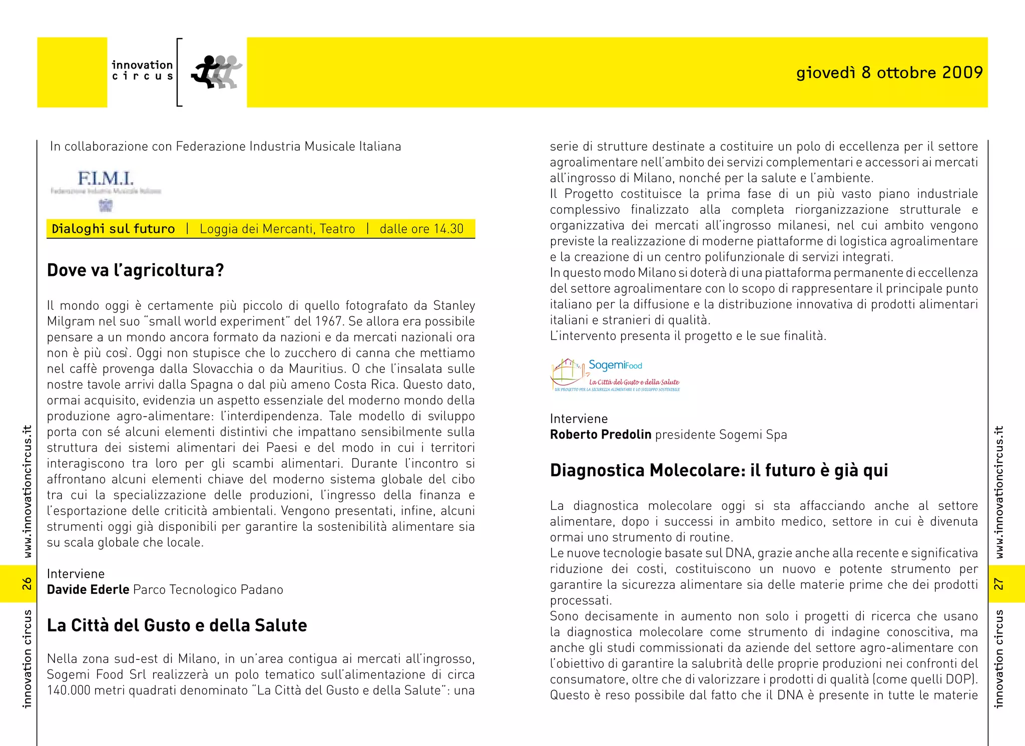 giovedì 8 ottobre 2009



                          In collaborazione con Federazione Industria Musicale Italiana                   serie di strutture destinate a costituire un polo di eccellenza per il settore
                                                                                                          agroalimentare nell’ambito dei servizi complementari e accessori ai mercati
                                                                                                          all’ingrosso di Milano, nonché per la salute e l’ambiente.
                                                                                                          Il Progetto costituisce la prima fase di un più vasto piano industriale
                                                                                                          complessivo finalizzato alla completa riorganizzazione strutturale e
                          Dialoghi sul futuro | Loggia dei Mercanti, Teatro | dalle ore 14.30             organizzativa dei mercati all’ingrosso milanesi, nel cui ambito vengono
                                                                                                          previste la realizzazione di moderne piattaforme di logistica agroalimentare
                                                                                                          e la creazione di un centro polifunzionale di servizi integrati.
                          Dove va l’agricoltura?                                                          In questo modo Milano si doterà di una piattaforma permanente di eccellenza
                                                                                                          del settore agroalimentare con lo scopo di rappresentare il principale punto
                          Il mondo oggi è certamente più piccolo di quello fotografato da Stanley         italiano per la diffusione e la distribuzione innovativa di prodotti alimentari
                          Milgram nel suo “small world experiment” del 1967. Se allora era possibile      italiani e stranieri di qualità.
                          pensare a un mondo ancora formato da nazioni e da mercati nazionali ora         L’intervento presenta il progetto e le sue finalità.
                          non è più così. Oggi non stupisce che lo zucchero di canna che mettiamo
                          nel caffè provenga dalla Slovacchia o da Mauritius. O che l’insalata sulle
                          nostre tavole arrivi dalla Spagna o dal più ameno Costa Rica. Questo dato,
                          ormai acquisito, evidenzia un aspetto essenziale del moderno mondo della
                          produzione agro-alimentare: l’interdipendenza. Tale modello di sviluppo         Interviene
                          porta con sé alcuni elementi distintivi che impattano sensibilmente sulla
www.innovationcircus.it




                                                                                                          Roberto Predolin presidente Sogemi Spa




                                                                                                                                                                                             www.innovationcircus.it
                          struttura dei sistemi alimentari dei Paesi e del modo in cui i territori
                          interagiscono tra loro per gli scambi alimentari. Durante l’incontro si
                          affrontano alcuni elementi chiave del moderno sistema globale del cibo
                                                                                                          Diagnostica Molecolare: il futuro è già qui
                          tra cui la specializzazione delle produzioni, l’ingresso della finanza e
                          l’esportazione delle criticità ambientali. Vengono presentati, infine, alcuni   La diagnostica molecolare oggi si sta affacciando anche al settore
                          strumenti oggi già disponibili per garantire la sostenibilità alimentare sia    alimentare, dopo i successi in ambito medico, settore in cui è divenuta
                          su scala globale che locale.                                                    ormai uno strumento di routine.
                                                                                                          Le nuove tecnologie basate sul DNA, grazie anche alla recente e significativa
                          Interviene                                                                      riduzione dei costi, costituiscono un nuovo e potente strumento per
                                                                                                          garantire la sicurezza alimentare sia delle materie prime che dei prodotti
26




                                                                                                                                                                                             27
                          Davide Ederle Parco Tecnologico Padano
                                                                                                          processati.
                                                                                                          Sono decisamente in aumento non solo i progetti di ricerca che usano
innovation circus




                                                                                                                                                                                             innovation circus
                          La Città del Gusto e della Salute                                               la diagnostica molecolare come strumento di indagine conoscitiva, ma
                                                                                                          anche gli studi commissionati da aziende del settore agro-alimentare con
                          Nella zona sud-est di Milano, in un’area contigua ai mercati all’ingrosso,      l’obiettivo di garantire la salubrità delle proprie produzioni nei confronti del
                          Sogemi Food Srl realizzerà un polo tematico sull’alimentazione di circa         consumatore, oltre che di valorizzare i prodotti di qualità (come quelli DOP).
                          140.000 metri quadrati denominato “La Città del Gusto e della Salute”: una      Questo è reso possibile dal fatto che il DNA è presente in tutte le materie
 