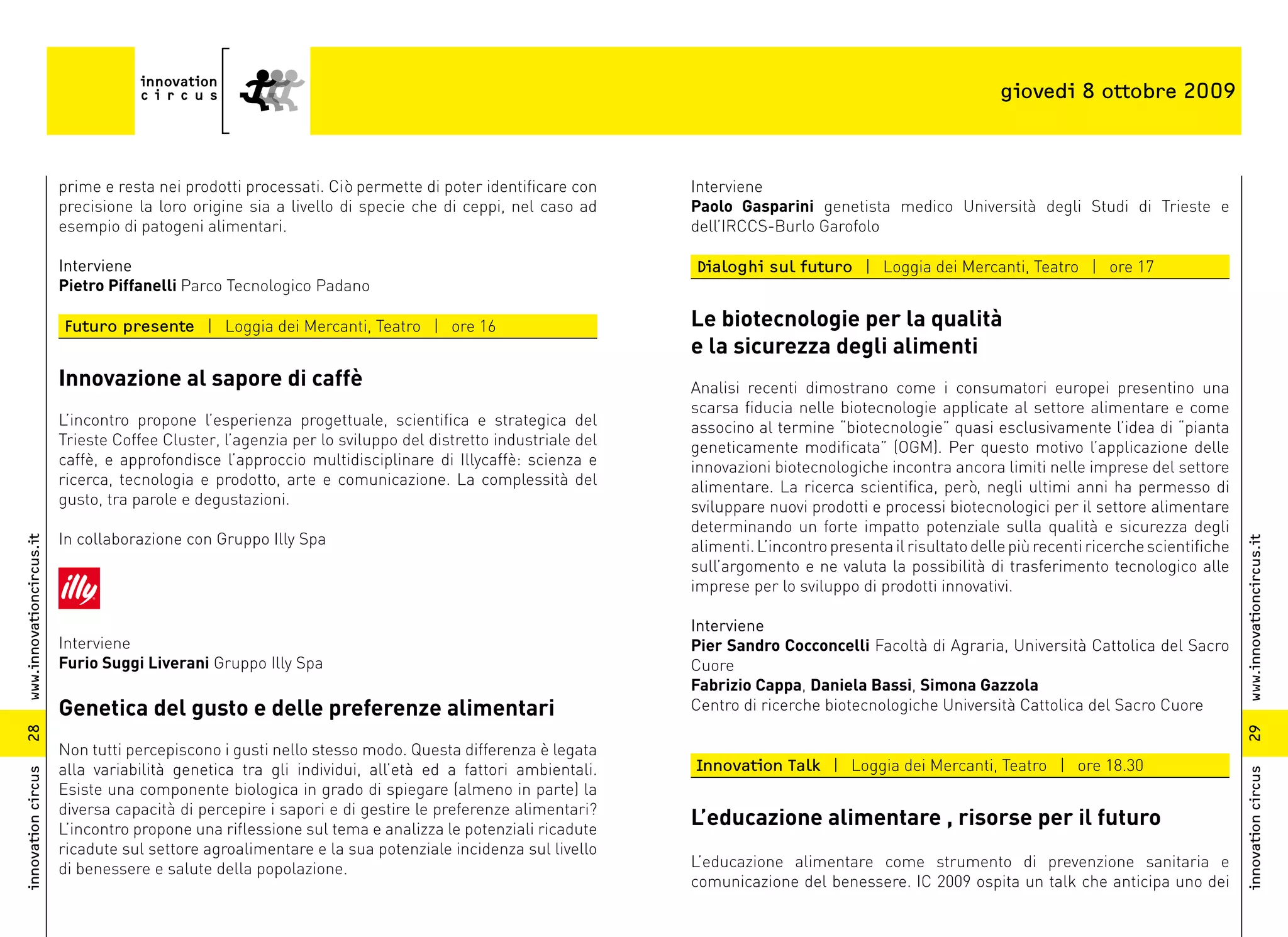 giovedi 8 ottobre 2009



                          prime e resta nei prodotti processati. Ciò permette di poter identificare con     Interviene
                          precisione la loro origine sia a livello di specie che di ceppi, nel caso ad      Paolo Gasparini genetista medico Università degli Studi di Trieste e
                          esempio di patogeni alimentari.                                                   dell’IRCCS-Burlo Garofolo

                          Interviene                                                                        Dialoghi sul futuro | Loggia dei Mercanti, Teatro | ore 17
                          Pietro Piffanelli Parco Tecnologico Padano

                          Futuro presente | Loggia dei Mercanti, Teatro | ore 16                            Le biotecnologie per la qualità
                                                                                                            e la sicurezza degli alimenti
                          Innovazione al sapore di caffè                                                    Analisi recenti dimostrano come i consumatori europei presentino una
                                                                                                            scarsa fiducia nelle biotecnologie applicate al settore alimentare e come
                          L’incontro propone l’esperienza progettuale, scientifica e strategica del         associno al termine “biotecnologie” quasi esclusivamente l’idea di “pianta
                          Trieste Coffee Cluster, l’agenzia per lo sviluppo del distretto industriale del   geneticamente modificata” (OGM). Per questo motivo l’applicazione delle
                          caffè, e approfondisce l’approccio multidisciplinare di Illycaffè: scienza e      innovazioni biotecnologiche incontra ancora limiti nelle imprese del settore
                          ricerca, tecnologia e prodotto, arte e comunicazione. La complessità del          alimentare. La ricerca scientifica, però, negli ultimi anni ha permesso di
                          gusto, tra parole e degustazioni.                                                 sviluppare nuovi prodotti e processi biotecnologici per il settore alimentare
                                                                                                            determinando un forte impatto potenziale sulla qualità e sicurezza degli
                          In collaborazione con Gruppo Illy Spa
www.innovationcircus.it




                                                                                                                                                                                                 www.innovationcircus.it
                                                                                                            alimenti. L’incontro presenta il risultato delle più recenti ricerche scientifiche
                                                                                                            sull’argomento e ne valuta la possibilità di trasferimento tecnologico alle
                                                                                                            imprese per lo sviluppo di prodotti innovativi.

                                                                                                            Interviene
                          Interviene                                                                        Pier Sandro Cocconcelli Facoltà di Agraria, Università Cattolica del Sacro
                          Furio Suggi Liverani Gruppo Illy Spa                                              Cuore
                                                                                                            Fabrizio Cappa, Daniela Bassi, Simona Gazzola
                          Genetica del gusto e delle preferenze alimentari                                  Centro di ricerche biotecnologiche Università Cattolica del Sacro Cuore
28




                                                                                                                                                                                                 29
                          Non tutti percepiscono i gusti nello stesso modo. Questa differenza è legata
                          alla variabilità genetica tra gli individui, all’età ed a fattori ambientali.     Innovation Talk | Loggia dei Mercanti, Teatro | ore 18.30
innovation circus




                                                                                                                                                                                                 innovation circus
                          Esiste una componente biologica in grado di spiegare (almeno in parte) la
                          diversa capacità di percepire i sapori e di gestire le preferenze alimentari?
                          L’incontro propone una riflessione sul tema e analizza le potenziali ricadute
                                                                                                            L’educazione alimentare , risorse per il futuro
                          ricadute sul settore agroalimentare e la sua potenziale incidenza sul livello
                          di benessere e salute della popolazione.                                          L’educazione alimentare come strumento di prevenzione sanitaria e
                                                                                                            comunicazione del benessere. IC 2009 ospita un talk che anticipa uno dei
 
