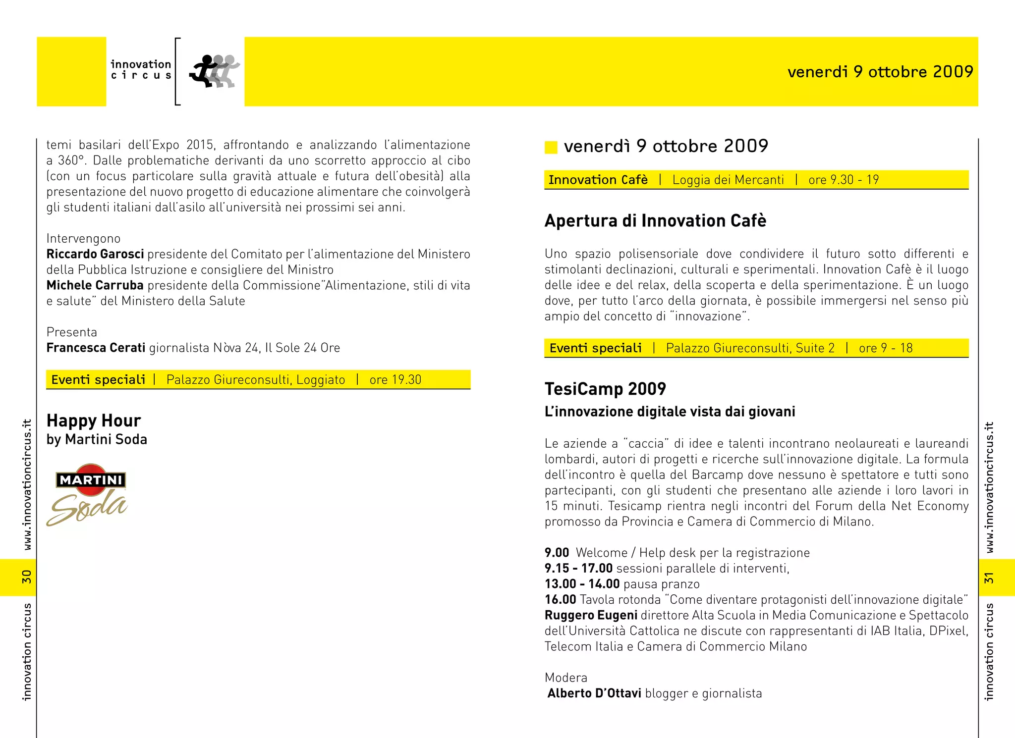 venerdi 9 ottobre 2009



                          temi basilari dell’Expo 2015, affrontando e analizzando l’alimentazione       n venerdì 9 ottobre 2009
                          a 360°. Dalle problematiche derivanti da uno scorretto approccio al cibo
                          (con un focus particolare sulla gravità attuale e futura dell’obesità) alla   Innovation Cafè | Loggia dei Mercanti | ore 9.30 - 19
                          presentazione del nuovo progetto di educazione alimentare che coinvolgerà
                          gli studenti italiani dall’asilo all’università nei prossimi sei anni.
                                                                                                        Apertura di Innovation Cafè
                          Intervengono
                          Riccardo Garosci presidente del Comitato per l’alimentazione del Ministero    Uno spazio polisensoriale dove condividere il futuro sotto differenti e
                          della Pubblica Istruzione e consigliere del Ministro                          stimolanti declinazioni, culturali e sperimentali. Innovation Cafè è il luogo
                          Michele Carruba presidente della Commissione”Alimentazione, stili di vita     delle idee e del relax, della scoperta e della sperimentazione. È un luogo
                          e salute” del Ministero della Salute                                          dove, per tutto l’arco della giornata, è possibile immergersi nel senso più
                                                                                                        ampio del concetto di “innovazione”.
                          Presenta
                          Francesca Cerati giornalista Nòva 24, Il Sole 24 Ore                          Eventi speciali | Palazzo Giureconsulti, Suite 2 | ore 9 - 18

                          Eventi speciali | Palazzo Giureconsulti, Loggiato | ore 19.30
                                                                                                        TesiCamp 2009
                                                                                                        L’innovazione digitale vista dai giovani
                          Happy Hour
www.innovationcircus.it




                                                                                                                                                                                         www.innovationcircus.it
                          by Martini Soda                                                               Le aziende a “caccia” di idee e talenti incontrano neolaureati e laureandi
                                                                                                        lombardi, autori di progetti e ricerche sull’innovazione digitale. La formula
                                                                                                        dell’incontro è quella del Barcamp dove nessuno è spettatore e tutti sono
                                                                                                        partecipanti, con gli studenti che presentano alle aziende i loro lavori in
                                                                                                        15 minuti. Tesicamp rientra negli incontri del Forum della Net Economy
                                                                                                        promosso da Provincia e Camera di Commercio di Milano.

                                                                                                        9.00 Welcome / Help desk per la registrazione
                                                                                                        9.15 - 17.00 sessioni parallele di interventi,
30




                                                                                                                                                                                         31
                                                                                                        13.00 - 14.00 pausa pranzo
                                                                                                        16.00 Tavola rotonda “Come diventare protagonisti dell’innovazione digitale”
innovation circus




                                                                                                                                                                                         innovation circus
                                                                                                        Ruggero Eugeni direttore Alta Scuola in Media Comunicazione e Spettacolo
                                                                                                        dell’Università Cattolica ne discute con rappresentanti di IAB Italia, DPixel,
                                                                                                        Telecom Italia e Camera di Commercio Milano

                                                                                                        Modera
                                                                                                        Alberto D’Ottavi blogger e giornalista
 