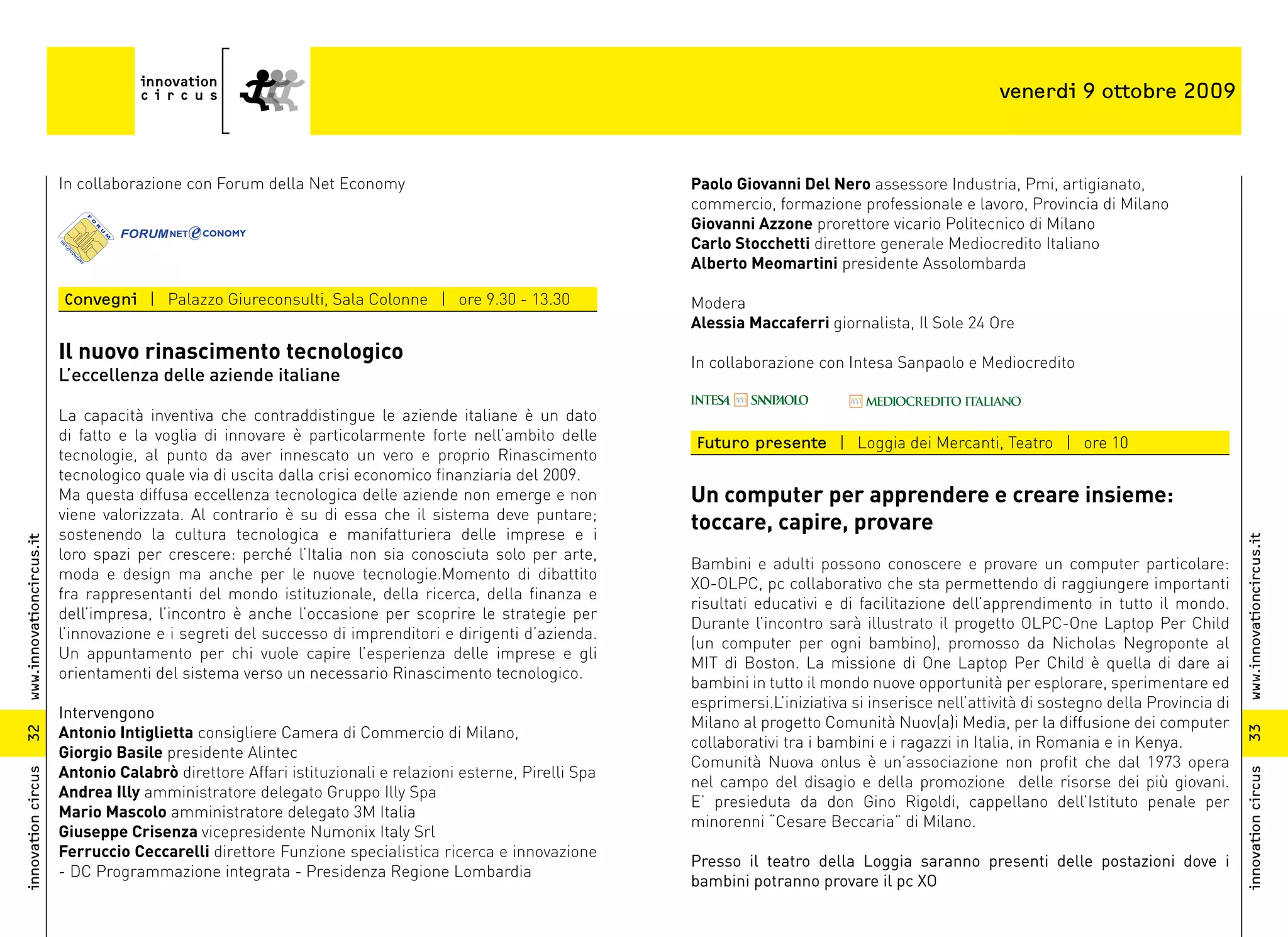 venerdi 9 ottobre 2009



                          In collaborazione con Forum della Net Economy                                     Paolo Giovanni Del Nero assessore Industria, Pmi, artigianato,
                                                                                                            commercio, formazione professionale e lavoro, Provincia di Milano
                                                                                                            Giovanni Azzone prorettore vicario Politecnico di Milano
                                                                                                            Carlo Stocchetti direttore generale Mediocredito Italiano
                                                                                                            Alberto Meomartini presidente Assolombarda

                          Convegni | Palazzo Giureconsulti, Sala Colonne | ore 9.30 - 13.30                 Modera
                                                                                                            Alessia Maccaferri giornalista, Il Sole 24 Ore
                          Il nuovo rinascimento tecnologico                                                 In collaborazione con Intesa Sanpaolo e Mediocredito
                          L’eccellenza delle aziende italiane

                          La capacità inventiva che contraddistingue le aziende italiane è un dato
                          di fatto e la voglia di innovare è particolarmente forte nell’ambito delle        Futuro presente | Loggia dei Mercanti, Teatro | ore 10
                          tecnologie, al punto da aver innescato un vero e proprio Rinascimento
                          tecnologico quale via di uscita dalla crisi economico finanziaria del 2009.
                          Ma questa diffusa eccellenza tecnologica delle aziende non emerge e non           Un computer per apprendere e creare insieme:
                          viene valorizzata. Al contrario è su di essa che il sistema deve puntare;
                          sostenendo la cultura tecnologica e manifatturiera delle imprese e i
                                                                                                            toccare, capire, provare




                                                                                                                                                                                                www.innovationcircus.it
www.innovationcircus.it




                          loro spazi per crescere: perché l’Italia non sia conosciuta solo per arte,
                                                                                                            Bambini e adulti possono conoscere e provare un computer particolare:
                          moda e design ma anche per le nuove tecnologie.Momento di dibattito
                                                                                                            XO-OLPC, pc collaborativo che sta permettendo di raggiungere importanti
                          fra rappresentanti del mondo istituzionale, della ricerca, della finanza e
                                                                                                            risultati educativi e di facilitazione dell’apprendimento in tutto il mondo.
                          dell’impresa, l’incontro è anche l’occasione per scoprire le strategie per
                                                                                                            Durante l’incontro sarà illustrato il progetto OLPC-One Laptop Per Child
                          l’innovazione e i segreti del successo di imprenditori e dirigenti d’azienda.
                                                                                                            (un computer per ogni bambino), promosso da Nicholas Negroponte al
                          Un appuntamento per chi vuole capire l’esperienza delle imprese e gli
                                                                                                            MIT di Boston. La missione di One Laptop Per Child è quella di dare ai
                          orientamenti del sistema verso un necessario Rinascimento tecnologico.
                                                                                                            bambini in tutto il mondo nuove opportunità per esplorare, sperimentare ed
                                                                                                            esprimersi.L’iniziativa si inserisce nell’attività di sostegno della Provincia di
                          Intervengono
                                                                                                            Milano al progetto Comunità Nuov(a)i Media, per la diffusione dei computer
                          Antonio Intiglietta consigliere Camera di Commercio di Milano,




                                                                                                                                                                                                33
32




                                                                                                            collaborativi tra i bambini e i ragazzi in Italia, in Romania e in Kenya.
                          Giorgio Basile presidente Alintec
                                                                                                            Comunità Nuova onlus è un’associazione non profit che dal 1973 opera
                          Antonio Calabrò direttore Affari istituzionali e relazioni esterne, Pirelli Spa
innovation circus




                                                                                                                                                                                                innovation circus
                                                                                                            nel campo del disagio e della promozione delle risorse dei più giovani.
                          Andrea Illy amministratore delegato Gruppo Illy Spa
                                                                                                            E’ presieduta da don Gino Rigoldi, cappellano dell’Istituto penale per
                          Mario Mascolo amministratore delegato 3M Italia
                                                                                                            minorenni “Cesare Beccaria” di Milano.
                          Giuseppe Crisenza vicepresidente Numonix Italy Srl
                          Ferruccio Ceccarelli direttore Funzione specialistica ricerca e innovazione
                                                                                                            Presso il teatro della Loggia saranno presenti delle postazioni dove i
                          - DC Programmazione integrata - Presidenza Regione Lombardia
                                                                                                            bambini potranno provare il pc XO
 