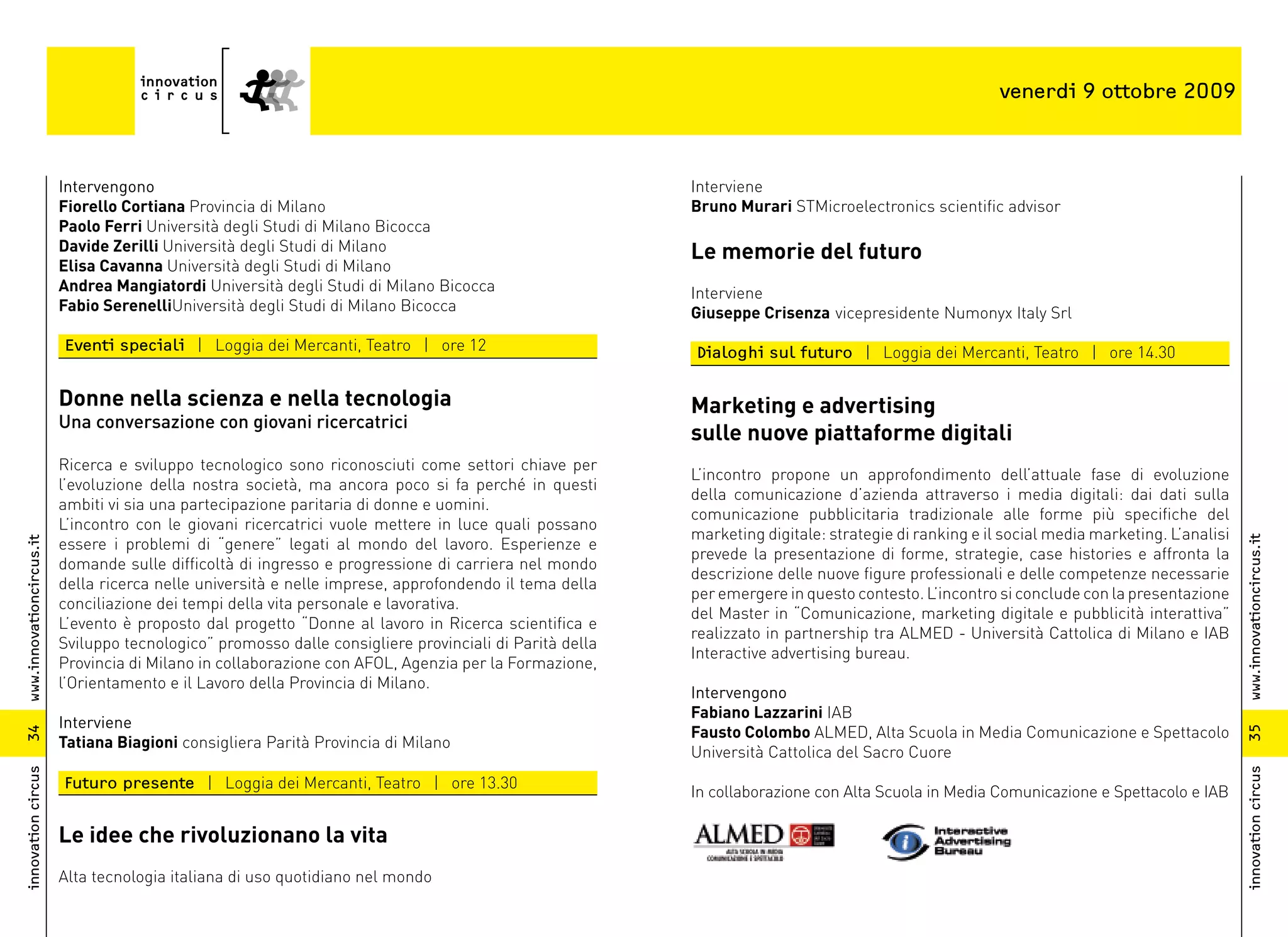 venerdi 9 ottobre 2009



                          Intervengono                                                                   Interviene
                          Fiorello Cortiana Provincia di Milano                                          Bruno Murari STMicroelectronics scientific advisor
                          Paolo Ferri Università degli Studi di Milano Bicocca
                          Davide Zerilli Università degli Studi di Milano                                Le memorie del futuro
                          Elisa Cavanna Università degli Studi di Milano
                          Andrea Mangiatordi Università degli Studi di Milano Bicocca                    Interviene
                          Fabio SerenelliUniversità degli Studi di Milano Bicocca                        Giuseppe Crisenza vicepresidente Numonyx Italy Srl
                          Eventi speciali | Loggia dei Mercanti, Teatro | ore 12                         Dialoghi sul futuro | Loggia dei Mercanti, Teatro | ore 14.30

                          Donne nella scienza e nella tecnologia                                         Marketing e advertising
                          Una conversazione con giovani ricercatrici
                                                                                                         sulle nuove piattaforme digitali
                          Ricerca e sviluppo tecnologico sono riconosciuti come settori chiave per
                                                                                                         L’incontro propone un approfondimento dell’attuale fase di evoluzione
                          l’evoluzione della nostra società, ma ancora poco si fa perché in questi
                                                                                                         della comunicazione d’azienda attraverso i media digitali: dai dati sulla
                          ambiti vi sia una partecipazione paritaria di donne e uomini.
                                                                                                         comunicazione pubblicitaria tradizionale alle forme più specifiche del
                          L’incontro con le giovani ricercatrici vuole mettere in luce quali possano
                                                                                                         marketing digitale: strategie di ranking e il social media marketing. L’analisi
                          essere i problemi di “genere” legati al mondo del lavoro. Esperienze e




                                                                                                                                                                                           www.innovationcircus.it
www.innovationcircus.it




                                                                                                         prevede la presentazione di forme, strategie, case histories e affronta la
                          domande sulle difficoltà di ingresso e progressione di carriera nel mondo
                                                                                                         descrizione delle nuove figure professionali e delle competenze necessarie
                          della ricerca nelle università e nelle imprese, approfondendo il tema della
                                                                                                         per emergere in questo contesto. L’incontro si conclude con la presentazione
                          conciliazione dei tempi della vita personale e lavorativa.
                                                                                                         del Master in “Comunicazione, marketing digitale e pubblicità interattiva”
                          L’evento è proposto dal progetto “Donne al lavoro in Ricerca scientifica e
                                                                                                         realizzato in partnership tra ALMED - Università Cattolica di Milano e IAB
                          Sviluppo tecnologico” promosso dalle consigliere provinciali di Parità della
                                                                                                         Interactive advertising bureau.
                          Provincia di Milano in collaborazione con AFOL, Agenzia per la Formazione,
                          l’Orientamento e il Lavoro della Provincia di Milano.
                                                                                                         Intervengono
                                                                                                         Fabiano Lazzarini IAB
                          Interviene
                                                                                                         Fausto Colombo ALMED, Alta Scuola in Media Comunicazione e Spettacolo




                                                                                                                                                                                           35
34




                          Tatiana Biagioni consigliera Parità Provincia di Milano
                                                                                                         Università Cattolica del Sacro Cuore
innovation circus




                                                                                                                                                                                           innovation circus
                          Futuro presente | Loggia dei Mercanti, Teatro | ore 13.30
                                                                                                         In collaborazione con Alta Scuola in Media Comunicazione e Spettacolo e IAB

                          Le idee che rivoluzionano la vita
                          Alta tecnologia italiana di uso quotidiano nel mondo
 