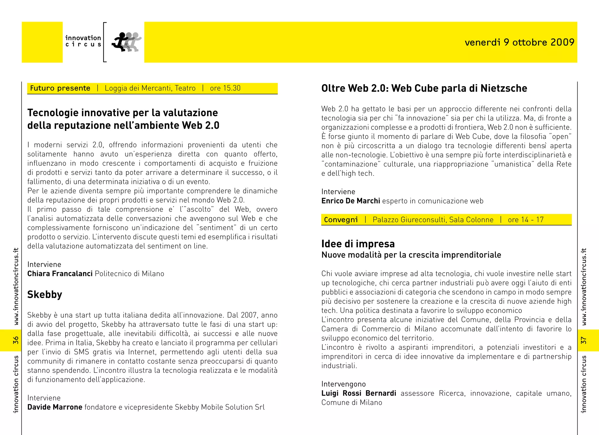venerdi 9 ottobre 2009



                          Futuro presente | Loggia dei Mercanti, Teatro | ore 15.30                          Oltre Web 2.0: Web Cube parla di Nietzsche
                                                                                                             Web 2.0 ha gettato le basi per un approccio differente nei confronti della
                          Tecnologie innovative per la valutazione                                           tecnologia sia per chi “fa innovazione” sia per chi la utilizza. Ma, di fronte a
                          della reputazione nell’ambiente Web 2.0                                            organizzazioni complesse e a prodotti di frontiera, Web 2.0 non è sufficiente.
                                                                                                             È forse giunto il momento di parlare di Web Cube, dove la filosofia “open”
                          I moderni servizi 2.0, offrendo informazioni provenienti da utenti che             non è più circoscritta a un dialogo tra tecnologie differenti bensì aperta
                          solitamente hanno avuto un’esperienza diretta con quanto offerto,                  alle non-tecnologie. L’obiettivo è una sempre più forte interdisciplinarietà e
                          influenzano in modo crescente i comportamenti di acquisto e fruizione              “contaminazione” culturale, una riappropriazione “umanistica” della Rete
                          di prodotti e servizi tanto da poter arrivare a determinare il successo, o il      e dell’high tech.
                          fallimento, di una determinata iniziativa o di un evento.
                          Per le aziende diventa sempre più importante comprendere le dinamiche              Interviene
                          della reputazione dei propri prodotti e servizi nel mondo Web 2.0.                 Enrico De Marchi esperto in comunicazione web
                          Il primo passo di tale comprensione e’ l’”ascolto” del Web, ovvero
                          l’analisi automatizzata delle conversazioni che avvengono sul Web e che            Convegni | Palazzo Giureconsulti, Sala Colonne | ore 14 - 17
                          complessivamente forniscono un’indicazione del “sentiment” di un certo
                          prodotto o servizio. L’intervento discute questi temi ed esemplifica i risultati
                          della valutazione automatizzata del sentiment on line.                             Idee di impresa
www.innovationcircus.it




                                                                                                                                                                                                www.innovationcircus.it
                                                                                                             Nuove modalità per la crescita imprenditoriale
                          Interviene
                          Chiara Francalanci Politecnico di Milano                                           Chi vuole avviare imprese ad alta tecnologia, chi vuole investire nelle start
                                                                                                             up tecnologiche, chi cerca partner industriali può avere oggi l’aiuto di enti
                          Skebby                                                                             pubblici e associazioni di categoria che scendono in campo in modo sempre
                                                                                                             più decisivo per sostenere la creazione e la crescita di nuove aziende high
                                                                                                             tech. Una politica destinata a favorire lo sviluppo economico
                          Skebby è una start up tutta italiana dedita all’innovazione. Dal 2007, anno
                                                                                                             L’incontro presenta alcune iniziative del Comune, della Provincia e della
                          di avvio del progetto, Skebby ha attraversato tutte le fasi di una start up:
                                                                                                             Camera di Commercio di Milano accomunate dall’intento di favorire lo
                          dalla fase progettuale, alle inevitabili difficoltà, ai successi e alle nuove
                                                                                                             sviluppo economico del territorio.
36




                                                                                                                                                                                                37
                          idee. Prima in Italia, Skebby ha creato e lanciato il programma per cellulari
                                                                                                             L’incontro è rivolto a aspiranti imprenditori, a potenziali investitori e a
                          per l’invio di SMS gratis via Internet, permettendo agli utenti della sua
                                                                                                             imprenditori in cerca di idee innovative da implementare e di partnership
innovation circus




                                                                                                                                                                                                innovation circus
                          community di rimanere in contatto costante senza preoccuparsi di quanto
                                                                                                             industriali.
                          stanno spendendo. L’incontro illustra la tecnologia realizzata e le modalità
                          di funzionamento dell’applicazione.
                                                                                                             Intervengono
                                                                                                             Luigi Rossi Bernardi assessore Ricerca, innovazione, capitale umano,
                          Interviene
                                                                                                             Comune di Milano
                          Davide Marrone fondatore e vicepresidente Skebby Mobile Solution Srl
 