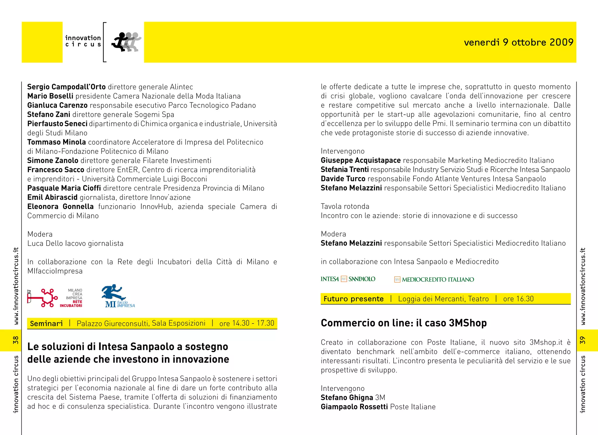 venerdi 9 ottobre 2009



                          Sergio Campodall’Orto direttore generale Alintec                                  le offerte dedicate a tutte le imprese che, soprattutto in questo momento
                          Mario Boselli presidente Camera Nazionale della Moda Italiana                     di crisi globale, vogliono cavalcare l’onda dell’innovazione per crescere
                          Gianluca Carenzo responsabile esecutivo Parco Tecnologico Padano                  e restare competitive sul mercato anche a livello internazionale. Dalle
                          Stefano Zani direttore generale Sogemi Spa                                        opportunità per le start-up alle agevolazioni comunitarie, fino al centro
                          Pierfausto Seneci dipartimento di Chimica organica e industriale, Università      d’eccellenza per lo sviluppo delle Pmi. Il seminario termina con un dibattito
                          degli Studi Milano                                                                che vede protagoniste storie di successo di aziende innovative.
                          Tommaso Minola coordinatore Acceleratore di Impresa del Politecnico
                          di Milano-Fondazione Politecnico di Milano                                        Intervengono
                          Simone Zanolo direttore generale Filarete Investimenti                            Giuseppe Acquistapace responsabile Marketing Mediocredito Italiano
                          Francesco Sacco direttore EntER, Centro di ricerca imprenditorialità              Stefania Trenti responsabile Industry Servizio Studi e Ricerche Intesa Sanpaolo
                          e imprenditori - Università Commerciale Luigi Bocconi                             Davide Turco responsabile Fondo Atlante Ventures Intesa Sanpaolo
                          Pasquale Maria Cioffi direttore centrale Presidenza Provincia di Milano           Stefano Melazzini responsabile Settori Specialistici Mediocredito Italiano
                          Emil Abirascid giornalista, direttore Innov’azione
                          Eleonora Gonnella funzionario InnovHub, azienda speciale Camera di                Tavola rotonda
                          Commercio di Milano                                                               Incontro con le aziende: storie di innovazione e di successo

                          Modera                                                                            Modera
                          Luca Dello Iacovo giornalista                                                     Stefano Melazzini responsabile Settori Specialistici Mediocredito Italiano
www.innovationcircus.it




                                                                                                                                                                                               www.innovationcircus.it
                          In collaborazione con la Rete degli Incubatori della Città di Milano e            in collaborazione con Intesa Sanpaolo e Mediocredito
                          MIfaccioImpresa


                                                                                                            Futuro presente | Loggia dei Mercanti, Teatro | ore 16.30


                          Seminari | Palazzo Giureconsulti, Sala Esposizioni | ore 14.30 - 17.30            Commercio on line: il caso 3MShop
38




                                                                                                                                                                                               39
                                                                                                            Creato in collaborazione con Poste Italiane, il nuovo sito 3Mshop.it è
                          Le soluzioni di Intesa Sanpaolo a sostegno                                        diventato benchmark nell’ambito dell’e-commerce italiano, ottenendo
                          delle aziende che investono in innovazione
innovation circus




                                                                                                                                                                                               innovation circus
                                                                                                            interessanti risultati. L’incontro presenta le peculiarità del servizio e le sue
                                                                                                            prospettive di sviluppo.
                          Uno degli obiettivi principali del Gruppo Intesa Sanpaolo è sostenere i settori
                          strategici per l’economia nazionale al fine di dare un forte contributo alla      Intervengono
                          crescita del Sistema Paese, tramite l’offerta di soluzioni di finanziamento       Stefano Ghigna 3M
                          ad hoc e di consulenza specialistica. Durante l’incontro vengono illustrate       Giampaolo Rossetti Poste Italiane
 