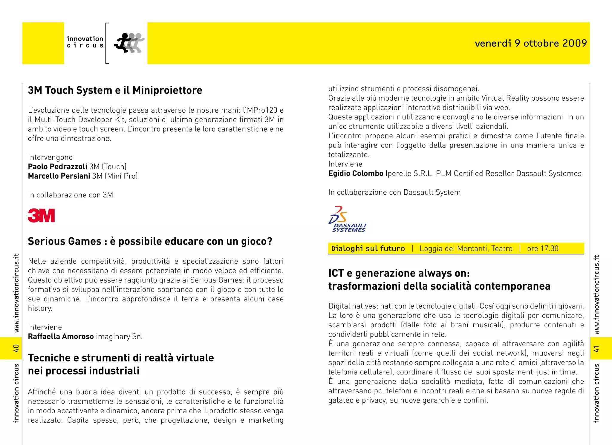 venerdi 9 ottobre 2009



                          3M Touch System e il Miniproiettore                                             utilizzino strumenti e processi disomogenei.
                                                                                                          Grazie alle più moderne tecnologie in ambito Virtual Reality possono essere
                          L’evoluzione delle tecnologie passa attraverso le nostre mani: l’MPro120 e      realizzate applicazioni interattive distribuibili via web.
                          il Multi-Touch Developer Kit, soluzioni di ultima generazione firmati 3M in     Queste applicazioni riutilizzano e convogliano le diverse informazioni in un
                          ambito video e touch screen. L’incontro presenta le loro caratteristiche e ne   unico strumento utilizzabile a diversi livelli aziendali.
                          offre una dimostrazione.                                                        L’incontro propone alcuni esempi pratici e dimostra come l’utente finale
                                                                                                          può interagire con l’oggetto della presentazione in una maniera unica e
                          Intervengono                                                                    totalizzante.
                          Paolo Pedrazzoli 3M (Touch)                                                     Interviene
                          Marcello Persiani 3M (Mini Pro)                                                 Egidio Colombo Iperelle S.R.L PLM Certified Reseller Dassault Systemes

                          In collaborazione con 3M                                                        In collaborazione con Dassault System




                          Serious Games : è possibile educare con un gioco?
                                                                                                          Dialoghi sul futuro | Loggia dei Mercanti, Teatro | ore 17.30
www.innovationcircus.it




                                                                                                                                                                                                 www.innovationcircus.it
                          Nelle aziende competitività, produttività e specializzazione sono fattori
                          chiave che necessitano di essere potenziate in modo veloce ed efficiente.       ICT e generazione always on:
                          Questo obiettivo può essere raggiunto grazie ai Serious Games: il processo
                          formativo si sviluppa nell’interazione spontanea con il gioco e con tutte le    trasformazioni della socialità contemporanea
                          sue dinamiche. L’incontro approfondisce il tema e presenta alcuni case
                          history.                                                                        Digital natives: nati con le tecnologie digitali. Così oggi sono definiti i giovani.
                                                                                                          La loro è una generazione che usa le tecnologie digitali per comunicare,
                          Interviene                                                                      scambiarsi prodotti (dalle foto ai brani musicali), produrre contenuti e
                          Raffaella Amoroso imaginary Srl                                                 condividerli pubblicamente in rete.
                                                                                                          È una generazione sempre connessa, capace di attraversare con agilità
40




                                                                                                                                                                                                 41
                                                                                                          territori reali e virtuali (come quelli dei social network), muoversi negli
                          Tecniche e strumenti di realtà virtuale                                         spazi della città restando sempre collegata a una rete di amici (attraverso la
                          nei processi industriali
innovation circus




                                                                                                                                                                                                 innovation circus
                                                                                                          telefonia cellulare), coordinare il flusso dei suoi spostamenti just in time.
                                                                                                          È una generazione dalla socialità mediata, fatta di comunicazioni che
                          Affinché una buona idea diventi un prodotto di successo, è sempre più           attraversano pc, telefoni e incontri reali e che si basano su nuove regole di
                          necessario trasmetterne le sensazioni, le caratteristiche e le funzionalità     galateo e privacy, su nuove gerarchie e confini.
                          in modo accattivante e dinamico, ancora prima che il prodotto stesso venga
                          realizzato. Capita spesso, però, che progettazione, design e marketing
 
