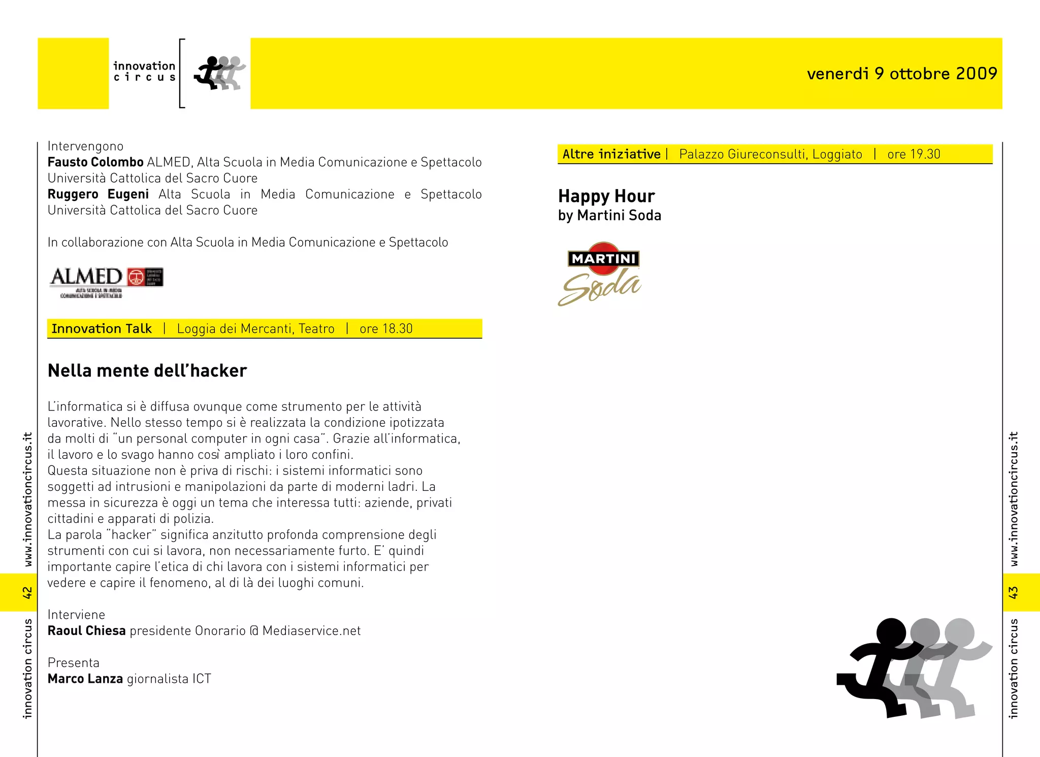 venerdi 9 ottobre 2009



                          Intervengono
                                                                                                     Altre iniziative | Palazzo Giureconsulti, Loggiato | ore 19.30
                          Fausto Colombo ALMED, Alta Scuola in Media Comunicazione e Spettacolo
                          Università Cattolica del Sacro Cuore
                          Ruggero Eugeni Alta Scuola in Media Comunicazione e Spettacolo             Happy Hour
                          Università Cattolica del Sacro Cuore                                       by Martini Soda
                          In collaborazione con Alta Scuola in Media Comunicazione e Spettacolo




                          Innovation Talk | Loggia dei Mercanti, Teatro | ore 18.30


                          Nella mente dell’hacker
                          L’informatica si è diffusa ovunque come strumento per le attività
                          lavorative. Nello stesso tempo si è realizzata la condizione ipotizzata
                          da molti di “un personal computer in ogni casa”. Grazie all’informatica,




                                                                                                                                                                      www.innovationcircus.it
www.innovationcircus.it




                          il lavoro e lo svago hanno così ampliato i loro confini.
                          Questa situazione non è priva di rischi: i sistemi informatici sono
                          soggetti ad intrusioni e manipolazioni da parte di moderni ladri. La
                          messa in sicurezza è oggi un tema che interessa tutti: aziende, privati
                          cittadini e apparati di polizia.
                          La parola “hacker” significa anzitutto profonda comprensione degli
                          strumenti con cui si lavora, non necessariamente furto. E’ quindi
                          importante capire l’etica di chi lavora con i sistemi informatici per
                          vedere e capire il fenomeno, al di là dei luoghi comuni.




                                                                                                                                                                      43
42




                          Interviene
innovation circus




                                                                                                                                                                      innovation circus
                          Raoul Chiesa presidente Onorario @ Mediaservice.net

                          Presenta
                          Marco Lanza giornalista ICT
 