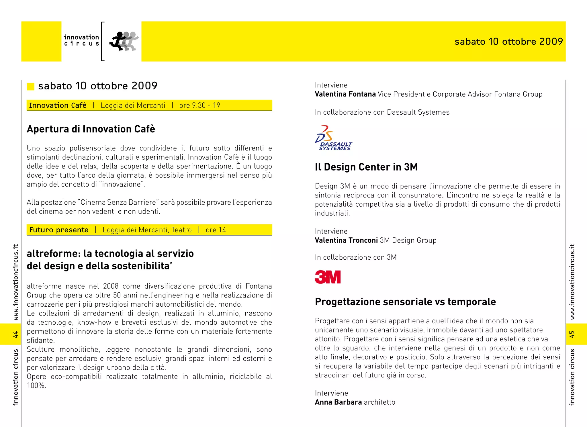 sabato 10 ottobre 2009



                          n sabato 10 ottobre 2009                                                        Interviene
                                                                                                          Valentina Fontana Vice President e Corporate Advisor Fontana Group
                          Innovation Cafè | Loggia dei Mercanti | ore 9.30 - 19
                                                                                                          In collaborazione con Dassault Systemes

                          Apertura di Innovation Cafè
                          Uno spazio polisensoriale dove condividere il futuro sotto differenti e
                          stimolanti declinazioni, culturali e sperimentali. Innovation Cafè è il luogo
                          delle idee e del relax, della scoperta e della sperimentazione. È un luogo      Il Design Center in 3M
                          dove, per tutto l’arco della giornata, è possibile immergersi nel senso più
                          ampio del concetto di “innovazione”.                                            Design 3M è un modo di pensare l’innovazione che permette di essere in
                                                                                                          sintonia reciproca con il consumatore. L’incontro ne spiega la realtà e la
                          Alla postazione “Cinema Senza Barriere” sarà possibile provare l’esperienza     potenzialità competitiva sia a livello di prodotti di consumo che di prodotti
                          del cinema per non vedenti e non udenti.                                        industriali.

                          Futuro presente | Loggia dei Mercanti, Teatro | ore 14                          Interviene
                                                                                                          Valentina Tronconi 3M Design Group




                                                                                                                                                                                          www.innovationcircus.it
www.innovationcircus.it




                          altreforme: la tecnologia al servizio                                           In collaborazione con 3M
                          del design e della sostenibilita’
                          altreforme nasce nel 2008 come diversificazione produttiva di Fontana
                          Group che opera da oltre 50 anni nell’engineering e nella realizzazione di
                          carrozzerie per i più prestigiosi marchi automobilistici del mondo.             Progettazione sensoriale vs temporale
                          Le collezioni di arredamenti di design, realizzati in alluminio, nascono
                          da tecnologie, know-how e brevetti esclusivi del mondo automotive che           Progettare con i sensi appartiene a quell’idea che il mondo non sia
                          permettono di innovare la storia delle forme con un materiale fortemente        unicamente uno scenario visuale, immobile davanti ad uno spettatore




                                                                                                                                                                                          45
44




                          sfidante.                                                                       attonito. Progettare con i sensi significa pensare ad una estetica che va
                          Sculture monolitiche, leggere nonostante le grandi dimensioni, sono             oltre lo sguardo, che interviene nella genesi di un prodotto e non come
innovation circus




                                                                                                                                                                                          innovation circus
                          pensate per arredare e rendere esclusivi grandi spazi interni ed esterni e      atto finale, decorativo e posticcio. Solo attraverso la percezione dei sensi
                          per valorizzare il design urbano della città.                                   si recupera la variabile del tempo partecipe degli scenari più intriganti e
                          Opere eco-compatibili realizzate totalmente in alluminio, riciclabile al        straodinari del futuro già in corso.
                          100%.
                                                                                                          Interviene
                                                                                                          Anna Barbara architetto
 