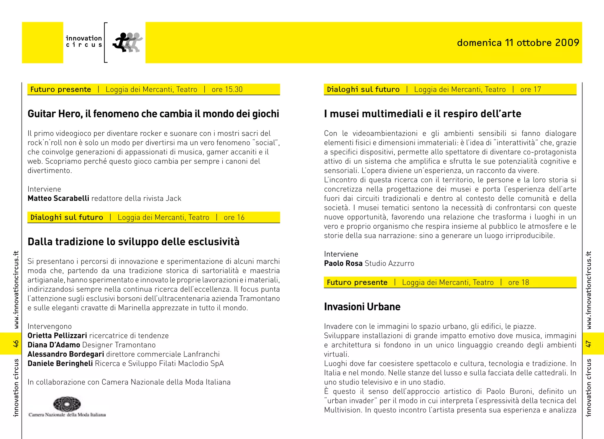 domenica 11 ottobre 2009



                          Futuro presente | Loggia dei Mercanti, Teatro | ore 15.30                          Dialoghi sul futuro | Loggia dei Mercanti, Teatro | ore 17


                          Guitar Hero, il fenomeno che cambia il mondo dei giochi                            I musei multimediali e il respiro dell’arte
                          Il primo videogioco per diventare rocker e suonare con i mostri sacri del          Con le videoambientazioni e gli ambienti sensibili si fanno dialogare
                          rock‘n‘roll non è solo un modo per divertirsi ma un vero fenomeno “social”,        elementi fisici e dimensioni immateriali: è l’idea di “interattività” che, grazie
                          che coinvolge generazioni di appassionati di musica, gamer accaniti e il           a specifici dispositivi, permette allo spettatore di diventare co-protagonista
                          web. Scopriamo perché questo gioco cambia per sempre i canoni del                  attivo di un sistema che amplifica e sfrutta le sue potenzialità cognitive e
                          divertimento.                                                                      sensoriali. L’opera diviene un’esperienza, un racconto da vivere.
                                                                                                             L’incontro di questa ricerca con il territorio, le persone e la loro storia si
                          Interviene                                                                         concretizza nella progettazione dei musei e porta l’esperienza dell’arte
                          Matteo Scarabelli redattore della rivista Jack                                     fuori dai circuiti tradizionali e dentro al contesto delle comunità e della
                                                                                                             società. I musei tematici sentono la necessità di confrontarsi con queste
                          Dialoghi sul futuro | Loggia dei Mercanti, Teatro | ore 16                         nuove opportunità, favorendo una relazione che trasforma i luoghi in un
                                                                                                             vero e proprio organismo che respira insieme al pubblico le atmosfere e le
                                                                                                             storie della sua narrazione: sino a generare un luogo irriproducibile.
                          Dalla tradizione lo sviluppo delle esclusività
                                                                                                             Interviene
www.innovationcircus.it




                                                                                                                                                                                                 www.innovationcircus.it
                          Si presentano i percorsi di innovazione e sperimentazione di alcuni marchi         Paolo Rosa Studio Azzurro
                          moda che, partendo da una tradizione storica di sartorialità e maestria
                          artigianale, hanno sperimentato e innovato le proprie lavorazioni e i materiali,   Futuro presente | Loggia dei Mercanti, Teatro | ore 18
                          indirizzandosi sempre nella continua ricerca dell’eccellenza. Il focus punta
                          l’attenzione sugli esclusivi borsoni dell’ultracentenaria azienda Tramontano
                          e sulle eleganti cravatte di Marinella apprezzate in tutto il mondo.               Invasioni Urbane
                          Intervengono                                                                       Invadere con le immagini lo spazio urbano, gli edifici, le piazze.
                          Orietta Pellizzari ricercatrice di tendenze                                        Sviluppare installazioni di grande impatto emotivo dove musica, immagini
                          Diana D’Adamo Designer Tramontano                                                  e architettura si fondono in un unico linguaggio creando degli ambienti
46




                                                                                                                                                                                                 47
                          Alessandro Bordegari direttore commerciale Lanfranchi                              virtuali.
                          Daniele Beringheli Ricerca e Sviluppo Filati Maclodio SpA                          Luoghi dove far coesistere spettacolo e cultura, tecnologia e tradizione. In
innovation circus




                                                                                                                                                                                                 innovation circus
                                                                                                             Italia e nel mondo. Nelle stanze del lusso e sulla facciata delle cattedrali. In
                          In collaborazione con Camera Nazionale della Moda Italiana                         uno studio televisivo e in uno stadio.
                                                                                                             È questo il senso dell’approccio artistico di Paolo Buroni, definito un
                                                                                                             “urban invader” per il modo in cui interpreta l’espressività della tecnica del
                                                                                                             Multivision. In questo incontro l’artista presenta sua esperienza e analizza
 