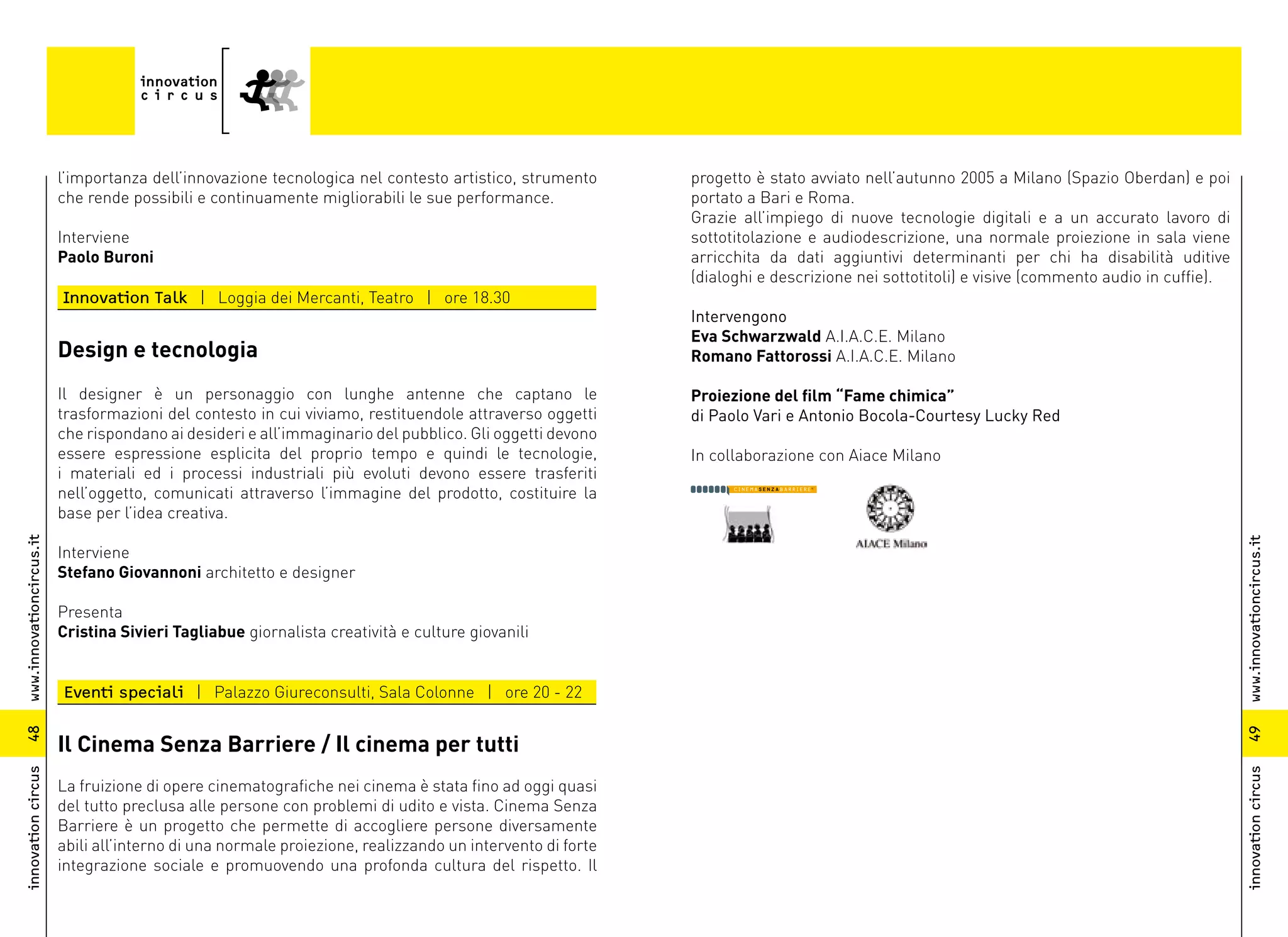 l’importanza dell’innovazione tecnologica nel contesto artistico, strumento       progetto è stato avviato nell’autunno 2005 a Milano (Spazio Oberdan) e poi
                          che rende possibili e continuamente migliorabili le sue performance.              portato a Bari e Roma.
                                                                                                            Grazie all’impiego di nuove tecnologie digitali e a un accurato lavoro di
                          Interviene                                                                        sottotitolazione e audiodescrizione, una normale proiezione in sala viene
                          Paolo Buroni                                                                      arricchita da dati aggiuntivi determinanti per chi ha disabilità uditive
                                                                                                            (dialoghi e descrizione nei sottotitoli) e visive (commento audio in cuffie).
                          Innovation Talk | Loggia dei Mercanti, Teatro | ore 18.30
                                                                                                            Intervengono
                                                                                                            Eva Schwarzwald A.I.A.C.E. Milano
                          Design e tecnologia                                                               Romano Fattorossi A.I.A.C.E. Milano

                          Il designer è un personaggio con lunghe antenne che captano le                    Proiezione del film “Fame chimica”
                          trasformazioni del contesto in cui viviamo, restituendole attraverso oggetti      di Paolo Vari e Antonio Bocola-Courtesy Lucky Red
                          che rispondano ai desideri e all’immaginario del pubblico. Gli oggetti devono
                          essere espressione esplicita del proprio tempo e quindi le tecnologie,            In collaborazione con Aiace Milano
                          i materiali ed i processi industriali più evoluti devono essere trasferiti
                          nell’oggetto, comunicati attraverso l’immagine del prodotto, costituire la
                          base per l’idea creativa.
www.innovationcircus.it




                                                                                                                                                                                            www.innovationcircus.it
                          Interviene
                          Stefano Giovannoni architetto e designer

                          Presenta
                          Cristina Sivieri Tagliabue giornalista creatività e culture giovanili


                          Eventi speciali | Palazzo Giureconsulti, Sala Colonne | ore 20 - 22
48




                                                                                                                                                                                            49
                          Il Cinema Senza Barriere / Il cinema per tutti
innovation circus




                                                                                                                                                                                            innovation circus
                          La fruizione di opere cinematografiche nei cinema è stata fino ad oggi quasi
                          del tutto preclusa alle persone con problemi di udito e vista. Cinema Senza
                          Barriere è un progetto che permette di accogliere persone diversamente
                          abili all’interno di una normale proiezione, realizzando un intervento di forte
                          integrazione sociale e promuovendo una profonda cultura del rispetto. Il
 