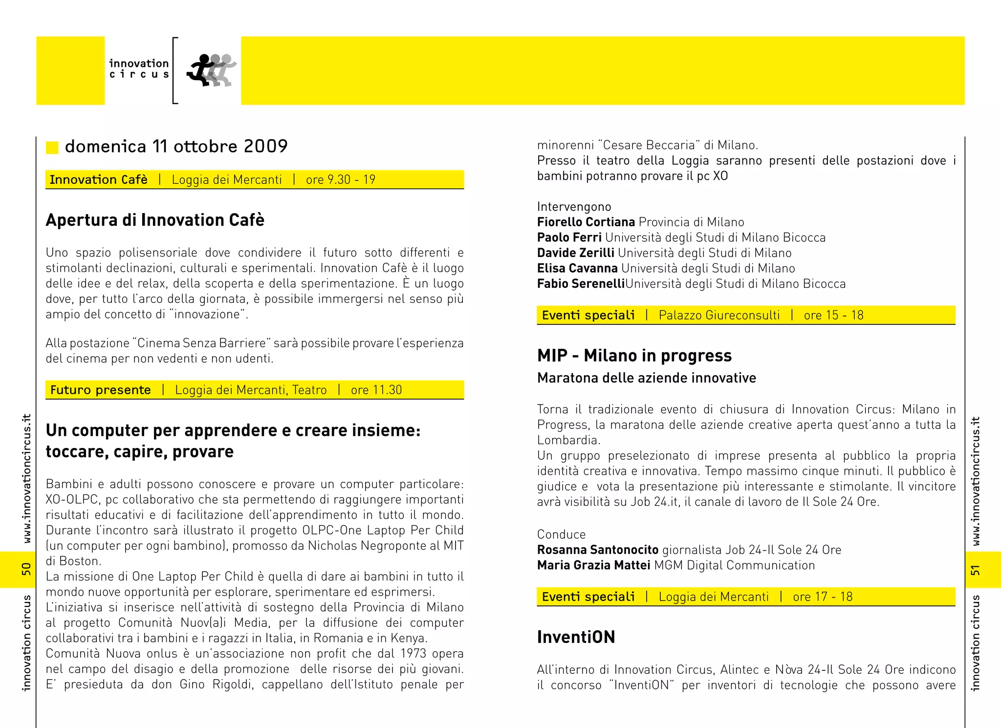 n domenica 11 ottobre 2009                                                      minorenni “Cesare Beccaria” di Milano.
                                                                                                          Presso il teatro della Loggia saranno presenti delle postazioni dove i
                          Innovation Cafè | Loggia dei Mercanti | ore 9.30 - 19                           bambini potranno provare il pc XO

                                                                                                          Intervengono
                          Apertura di Innovation Cafè                                                     Fiorello Cortiana Provincia di Milano
                                                                                                          Paolo Ferri Università degli Studi di Milano Bicocca
                          Uno spazio polisensoriale dove condividere il futuro sotto differenti e         Davide Zerilli Università degli Studi di Milano
                          stimolanti declinazioni, culturali e sperimentali. Innovation Cafè è il luogo   Elisa Cavanna Università degli Studi di Milano
                          delle idee e del relax, della scoperta e della sperimentazione. È un luogo      Fabio SerenelliUniversità degli Studi di Milano Bicocca
                          dove, per tutto l’arco della giornata, è possibile immergersi nel senso più
                          ampio del concetto di “innovazione”.                                            Eventi speciali | Palazzo Giureconsulti | ore 15 - 18

                          Alla postazione “Cinema Senza Barriere” sarà possibile provare l’esperienza
                          del cinema per non vedenti e non udenti.                                        MIP - Milano in progress
                                                                                                          Maratona delle aziende innovative
                          Futuro presente | Loggia dei Mercanti, Teatro | ore 11.30
                                                                                                          Torna il tradizionale evento di chiusura di Innovation Circus: Milano in
www.innovationcircus.it




                                                                                                          Progress, la maratona delle aziende creative aperta quest’anno a tutta la




                                                                                                                                                                                        www.innovationcircus.it
                          Un computer per apprendere e creare insieme:                                    Lombardia.
                          toccare, capire, provare                                                        Un gruppo preselezionato di imprese presenta al pubblico la propria
                                                                                                          identità creativa e innovativa. Tempo massimo cinque minuti. Il pubblico è
                          Bambini e adulti possono conoscere e provare un computer particolare:           giudice e vota la presentazione più interessante e stimolante. Il vincitore
                          XO-OLPC, pc collaborativo che sta permettendo di raggiungere importanti         avrà visibilità su Job 24.it, il canale di lavoro de Il Sole 24 Ore.
                          risultati educativi e di facilitazione dell’apprendimento in tutto il mondo.
                          Durante l’incontro sarà illustrato il progetto OLPC-One Laptop Per Child        Conduce
                          (un computer per ogni bambino), promosso da Nicholas Negroponte al MIT          Rosanna Santonocito giornalista Job 24-Il Sole 24 Ore
                          di Boston.                                                                      Maria Grazia Mattei MGM Digital Communication
50




                                                                                                                                                                                        51
                          La missione di One Laptop Per Child è quella di dare ai bambini in tutto il
                          mondo nuove opportunità per esplorare, sperimentare ed esprimersi.              Eventi speciali | Loggia dei Mercanti | ore 17 - 18
innovation circus




                                                                                                                                                                                        innovation circus
                          L’iniziativa si inserisce nell’attività di sostegno della Provincia di Milano
                          al progetto Comunità Nuov(a)i Media, per la diffusione dei computer
                          collaborativi tra i bambini e i ragazzi in Italia, in Romania e in Kenya.       InventiON
                          Comunità Nuova onlus è un’associazione non profit che dal 1973 opera
                          nel campo del disagio e della promozione delle risorse dei più giovani.         All’interno di Innovation Circus, Alintec e Nòva 24-Il Sole 24 Ore indicono
                          E’ presieduta da don Gino Rigoldi, cappellano dell’Istituto penale per          il concorso “InventiON” per inventori di tecnologie che possono avere
 