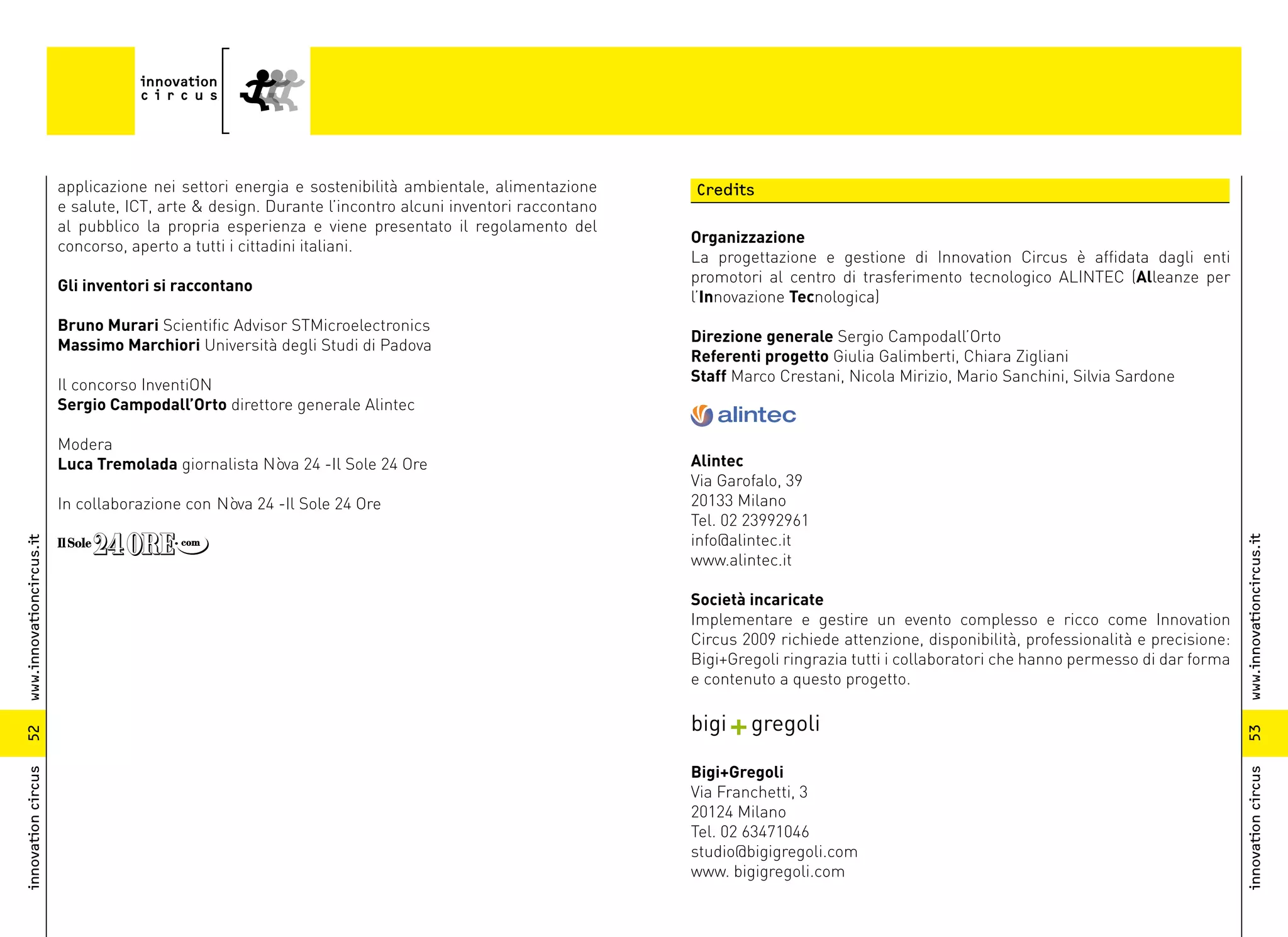 applicazione nei settori energia e sostenibilità ambientale, alimentazione     Credits
                          e salute, ICT, arte & design. Durante l’incontro alcuni inventori raccontano
                          al pubblico la propria esperienza e viene presentato il regolamento del
                                                                                                         Organizzazione
                          concorso, aperto a tutti i cittadini italiani.
                                                                                                         La progettazione e gestione di Innovation Circus è affidata dagli enti
                                                                                                         promotori al centro di trasferimento tecnologico ALINTEC (Alleanze per
                          Gli inventori si raccontano
                                                                                                         l’Innovazione Tecnologica)
                          Bruno Murari Scientific Advisor STMicroelectronics
                                                                                                         Direzione generale Sergio Campodall’Orto
                          Massimo Marchiori Università degli Studi di Padova
                                                                                                         Referenti progetto Giulia Galimberti, Chiara Zigliani
                                                                                                         Staff Marco Crestani, Nicola Mirizio, Mario Sanchini, Silvia Sardone
                          Il concorso InventiON
                          Sergio Campodall’Orto direttore generale Alintec

                          Modera
                          Luca Tremolada giornalista Nòva 24 -Il Sole 24 Ore                             Alintec
                                                                                                         Via Garofalo, 39
                          In collaborazione con Nòva 24 -Il Sole 24 Ore                                  20133 Milano
                                                                                                         Tel. 02 23992961
                                                                                                         info@alintec.it




                                                                                                                                                                                         www.innovationcircus.it
www.innovationcircus.it




                                                                                                         www.alintec.it

                                                                                                         Società incaricate
                                                                                                         Implementare e gestire un evento complesso e ricco come Innovation
                                                                                                         Circus 2009 richiede attenzione, disponibilità, professionalità e precisione:
                                                                                                         Bigi+Gregoli ringrazia tutti i collaboratori che hanno permesso di dar forma
                                                                                                         e contenuto a questo progetto.

                                                                                                         bigi + gregoli




                                                                                                                                                                                         53
52




                                                                                                         Bigi+Gregoli
innovation circus




                                                                                                                                                                                         innovation circus
                                                                                                         Via Franchetti, 3
                                                                                                         20124 Milano
                                                                                                         Tel. 02 63471046
                                                                                                         studio@bigigregoli.com
                                                                                                         www. bigigregoli.com
 